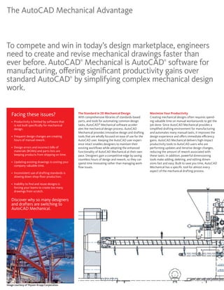 The AutoCAD Mechanical Advantage



To compete and win in today’s design marketplace, engineers
need to create and revise mechanical drawings faster than
ever before. AutoCAD Mechanical is AutoCAD software for   ®                                                               ®



manufacturing, offering significant productivity gains over
standard AutoCAD by simplifying complex mechanical design
                                                     ®



work.


   Facing these issues?                                  The Standard in 2D Mechanical Design
                                                         With comprehensive libraries of standards-based
                                                                                                                Maximize Your Productivity
                                                                                                                Creating mechanical designs often requires spend-
   •	 	 roductivity	is	limited	by	software	that	
      P                                                  parts, and tools for automating common design          ing valuable time on manual workarounds to get the
      is not built specifically for mechanical           tasks, AutoCAD® Mechanical software acceler-           job done. Since AutoCAD Mechanical provides a
      design.                                            ates the mechanical design process. AutoCAD            simplified drafting environment for manufacturing
                                                         Mechanical provides innovative design and drafting     and automates many manual tasks, it improves the
   •	 	 requent	design	changes	are	creating	
      F                                                  tools that are wholly focused on ease of use for the   design experience and offers immediate efficiency
      hours of manual rework.                            AutoCAD user. Keeping the AutoCAD user experi-         gains. AutoCAD Mechanical delivers high-impact
                                                         ence intact enables designers to maintain their        productivity tools to AutoCAD users who are
   •	 	 esign	errors	and	incorrect	bills	of	
      D                                                  existing workflows while adopting the enhanced         performing updates and iterative design changes,
      materials (BOMs) and parts lists are               functionality of AutoCAD Mechanical at their own       reducing the amount of rework associated with
      keeping products from shipping on time.            pace. Designers gain a competitive edge by saving      these tasks. In addition, powerful dimensioning
                                                         countless hours of design and rework, so they can      tools make adding, deleting, and editing dimen-
   •	 	 pdating	existing	drawings	is	costing	your	
      U                                                  spend time innovating rather than managing work-       sions fast and easy. Built to save you time, AutoCAD
      company valuable time.                             flow issues.                                           Mechanical has a specific tool for almost every
                                                                                                                aspect of the mechanical drafting process.
   •	 	 nconsistent	use	of	drafting	standards	is	
      I
      slowing down shop-floor production.

   •	 	 nability	to	find	and	reuse	designs	is	
      I
      forcing your teams to create too many
      drawings from scratch.

   Discover why so many designers
   and drafters are switching to
   AutoCAD Mechanical.




Image courtesy of Thysen-Krupp Corporation
 