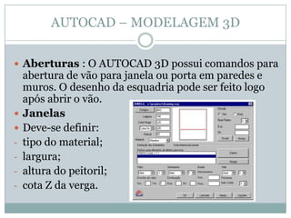 AUTOCAD – MODELAGEM 3D
 Aberturas : O AUTOCAD 3D possui comandos para
abertura de vão para janela ou porta em paredes e
muros. O desenho da esquadria pode ser feito logo
após abrir o vão.
 Janelas
 Deve-se definir:
- tipo do material;
- largura;
- altura do peitoril;
- cota Z da verga.
 