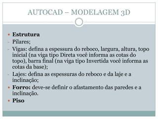 AUTOCAD – MODELAGEM 3D
 Estrutura
- Pilares;
- Vigas: defina a espessura do reboco, largura, altura, topo
inicial (na viga tipo Direta você informa as cotas do
topo), barra final (na viga tipo Invertida você informa as
cotas da base);
- Lajes: defina as espessuras do reboco e da laje e a
inclinação;
 Forro: deve-se definir o afastamento das paredes e a
inclinação.
 Piso
 