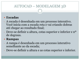 AUTOCAD – MODELAGEM 3D
 Escadas
- A escada é desenhada em um processo interativo.
Você inicia com a escada reta e vai criando dobras
até chegar ao resultado final;
- Deve-se definir a altura, cotas superior e inferior e nº
de degraus.
 Rampas
- A rampa é desenhada em um processo interativo
semelhante ao da escada;
- Deve-se definir a altura e as cotas superior e inferior.
 