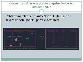 Como desenhar um objeto arquitetônico no
Autocad 3D?
• Obter uma planta no AutoCAD 2D. Desligar os
layers de cota, janela, porta e detalhes;
 
