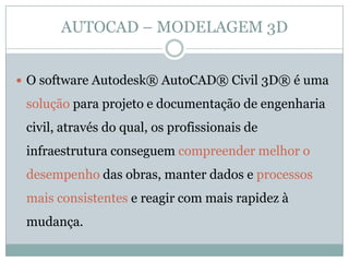 AUTOCAD – MODELAGEM 3D
 O software Autodesk® AutoCAD® Civil 3D® é uma
solução para projeto e documentação de engenharia
civil, através do qual, os profissionais de
infraestrutura conseguem compreender melhor o
desempenho das obras, manter dados e processos
mais consistentes e reagir com mais rapidez à
mudança.
 