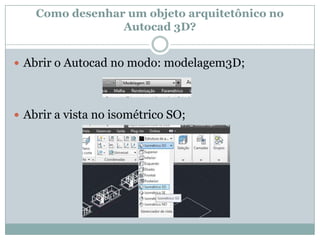 Como desenhar um objeto arquitetônico no
Autocad 3D?
 Abrir o Autocad no modo: modelagem3D;
 Abrir a vista no isométrico SO;
 