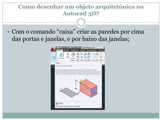 Como desenhar um objeto arquitetônico no
Autocad 3D?
 Com o comando “caixa” criar as paredes por cima
das portas e janelas, e por baixo das janelas;
 