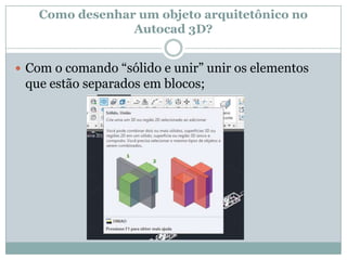 Como desenhar um objeto arquitetônico no
Autocad 3D?
 Com o comando “sólido e unir” unir os elementos
que estão separados em blocos;
 