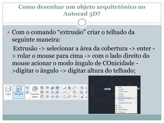 Como desenhar um objeto arquitetônico no
Autocad 3D?
 Com o comando “extrusão” criar o telhado da
seguinte maneira:
Extrusão -> selecionar a área da cobertura -> enter -
> rolar o mouse para cima -> com o lado direito do
mouse acionar o modo ângulo de COnicidade -
>digitar o ângulo -> digitar altura do telhado;
 