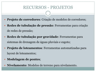 RECURSOS - PROJETOS
 Projeto de corredores: Criação de modelos de corredores;
 Redes de tubulação de pressão: Ferramentas para criação
de redes de pressão;
 Redes de tubulação por gravidade: Ferramentas para
sistemas de drenagem de águas pluviais e esgoto;
 Projeto de loteamentos: Ferramentas automatizadas para
layout de loteamentos;
 Modelagem de pontes;
 Nivelamento: Modelos de terreno para nivelamento.
 