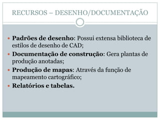 RECURSOS – DESENHO/DOCUMENTAÇÃO
 Padrões de desenho: Possui extensa biblioteca de
estilos de desenho de CAD;
 Documentação de construção: Gera plantas de
produção anotadas;
 Produção de mapas: Através da função de
mapeamento cartográfico;
 Relatórios e tabelas.
 