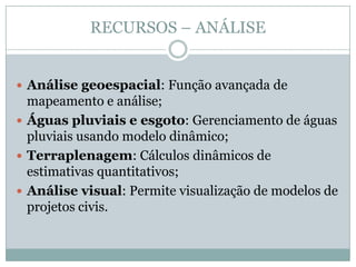 RECURSOS – ANÁLISE
 Análise geoespacial: Função avançada de
mapeamento e análise;
 Águas pluviais e esgoto: Gerenciamento de águas
pluviais usando modelo dinâmico;
 Terraplenagem: Cálculos dinâmicos de
estimativas quantitativos;
 Análise visual: Permite visualização de modelos de
projetos civis.
 