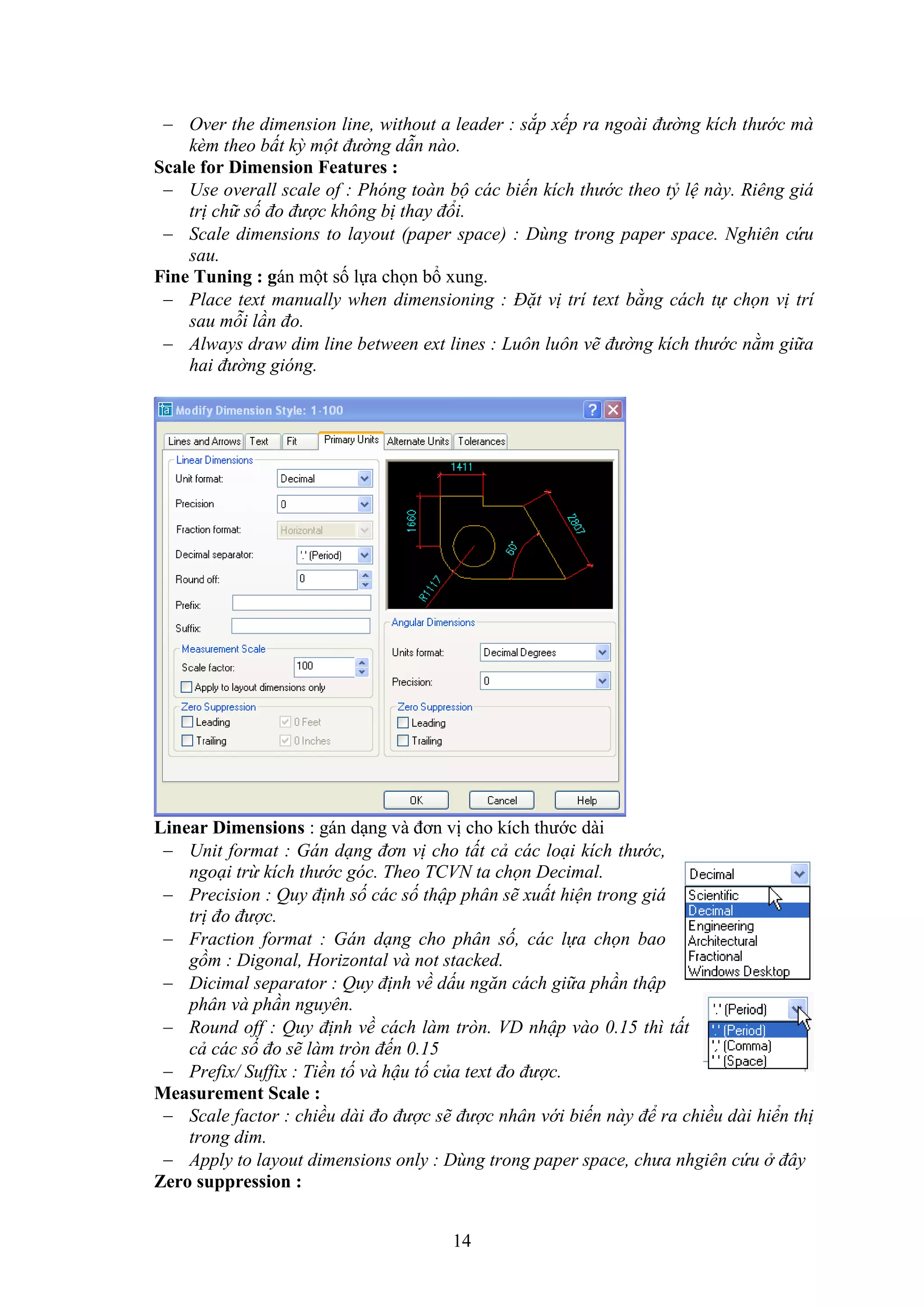 14
 Over the dimension line, without a leader : sắp xếp ra ngoài đường kích thước mà
kèm theo bất kỳ một đường dẫn nào.
Scale for Dimension Features :
 Use overall scale of : Phóng toàn bộ các biến kích thước theo tỷ lệ này. Riêng giá
trị chữ số đo được không bị thay đổi.
 Scale dimensions to layout (paper space) : Dùng trong paper space. Nghiên cứu
sau.
Fine Tuning : gán một số lựa chọn bổ ung.
 Place text manually when dimensioning : Đặt vị trí text bằng cách tự chọn vị trí
sau mỗi lần đo.
 Always draw dim line between ext lines : Luôn luôn vẽ đường kích thước nằm giữa
hai đường gióng.
Linear Dimensions : gán d ng và đơn vị cho kích thước dài
 Unit format : Gán dạng đơn vị cho tất cả các loại kích thước,
ngoại trừ kích thước góc. Theo TCVN ta chọn Decimal.
 Precision : Quy định số các số thập phân sẽ xuất hiện trong giá
trị đo được.
 Fraction format : Gán dạng cho phân số, các lựa chọn bao
gồm : Digonal, Horizontal và not stacked.
 Dicimal separator : Quy định về dấu ngăn cách giữa phần thập
phân và phần nguyên.
 Round off : Quy định về cách làm tròn. VD nhập vào 0.15 thì tất
cả các số đo sẽ làm tròn đến 0.15
 Prefix/ Suffix : Tiền tố và hậu tố của text đo được.
Measurement Scale :
 Scale factor : chiều dài đo được sẽ được nhân với biến này để ra chiều dài hiển thị
trong dim.
 Apply to layout dimensions only : Dùng trong paper space, chưa nhgiên cứu ở đây
Zero suppression :
 