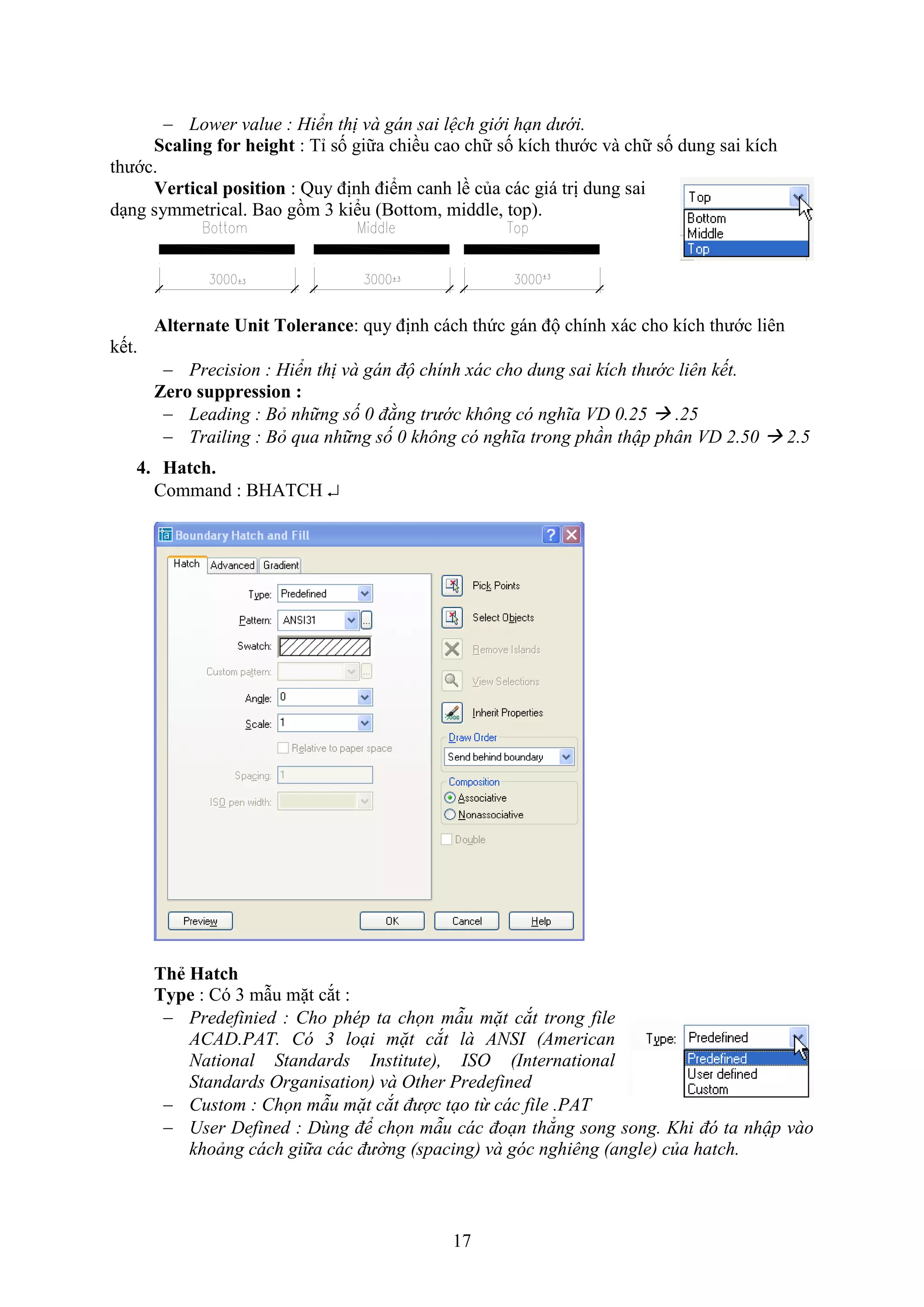 17
 Lower value : Hiển thị và gán sai lệch giới hạn dưới.
Scaling for height : Tỉ số giữa chiều cao chữ số kích thước và chữ số dung sai kích
thước.
Vertical position : Quy định điểm canh lề của các giá trị dung sai
d ng symmetrical. Bao gồm 3 kiểu (Bottom, middle, top).
Alternate Unit Tolerance: quy định cách thức gán độ chính ác cho kích thước liên
kết.
 Precision : Hiển thị và gán độ chính xác cho dung sai kích thước liên kết.
Zero suppression :
 Leading : Bỏ những số 0 đằng trước không có nghĩa VD 0.25  .25
 Trailing : Bỏ qua những số 0 không có nghĩa trong phần thập phân VD 2.50  2.5
4. Hatch.
Command : BHATCH 
Th Hatch
Type : Có 3 m u mặt c t :
 Predefinied : Cho phép ta chọn mẫu mặt cắt trong file
ACAD.PAT. Có 3 loại mặt cắt là ANSI (American
National Standards Institute), ISO (International
Standards Organisation) và Other Predefined
 Custom : Chọn mẫu mặt cắt được tạo từ các file .PAT
 User Defined : Dùng để chọn mẫu các đoạn thẳng song song. Khi đó ta nhập vào
khoảng cách giữa các đường (spacing) và góc nghiêng (angle) của hatch.
 