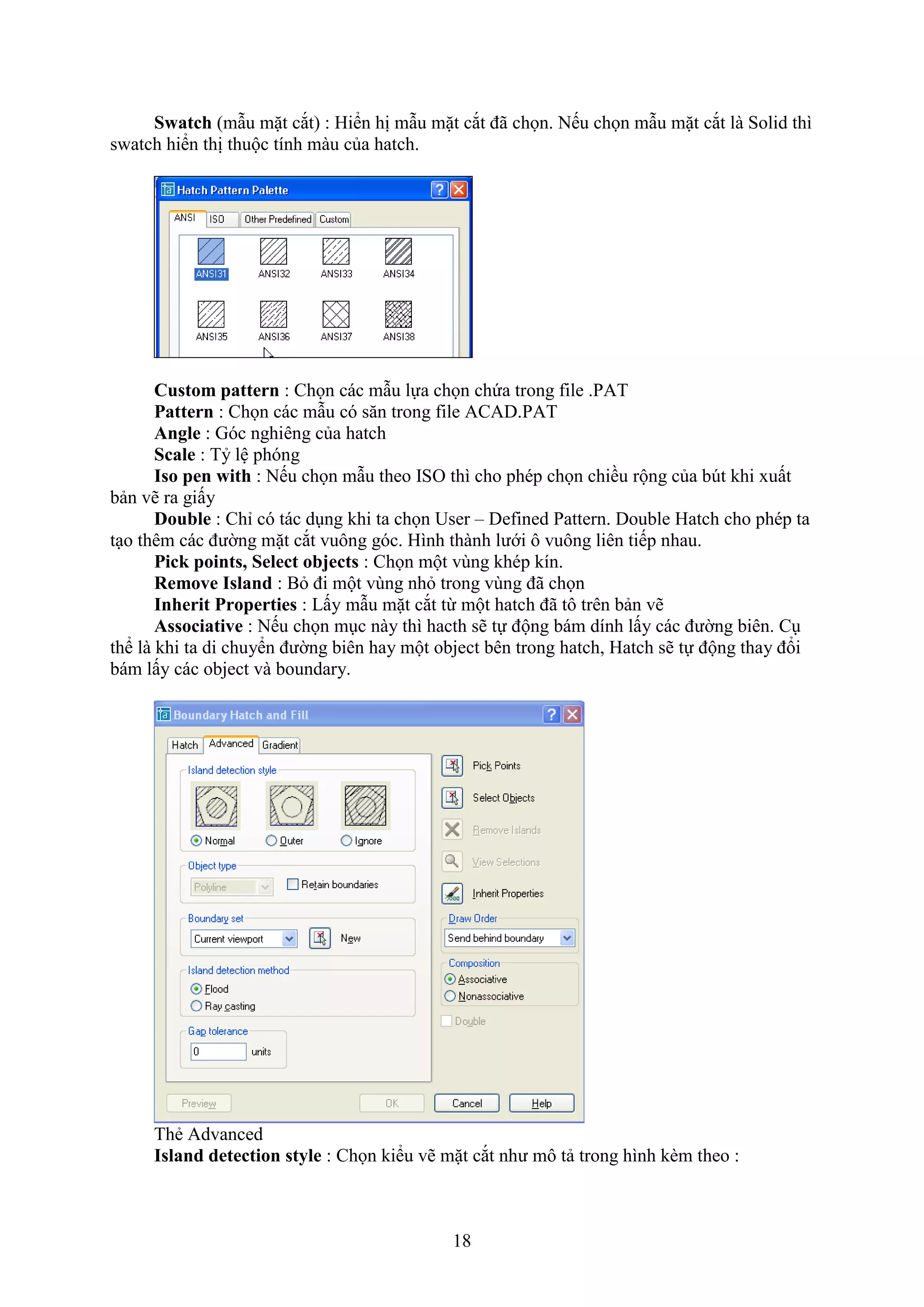 18
Swatch (m u mặt c t) : Hiển hị m u mặt c t đã chọn. Nếu chọn m u mặt c t là Solid thì
s atch hiển thị thuộc tính màu của hatch.
Custom pattern : Chọn các m u lựa chọn chứa trong ile .PAT
Pattern : Chọn các m u có s n trong ile ACAD.PAT
Angle : Góc nghiêng của hatch
Scale : Tỷ lệ phóng
Iso pen with : Nếu chọn m u theo ISO thì cho phép chọn chiều rộng của b t khi uất
bản vẽ ra giấy
Double : Chỉ có tác d ng khi ta chọn User – Defined Pattern. Double Hatch cho phép ta
t o thêm các đường mặt c t vuông góc. Hình thành lưới ô vuông liên tiếp nhau.
Pick points, Select objects : Chọn một vùng khép kín.
Remove Island : B đi một vùng nh trong vùng đã chọn
Inherit Properties : Lấy m u mặt c t từ một hatch đã tô trên bản vẽ
Associative : Nếu chọn m c này thì hacth sẽ tự động bám dính lấy các đường biên. C
thể là khi ta di chuyển đường biên hay một object bên trong hatch, Hatch sẽ tự động thay đổi
bám lấy các object và boundary.
Thẻ Advanced
Island detection style : Chọn kiểu vẽ mặt c t như mô tả trong hình k m theo :
 