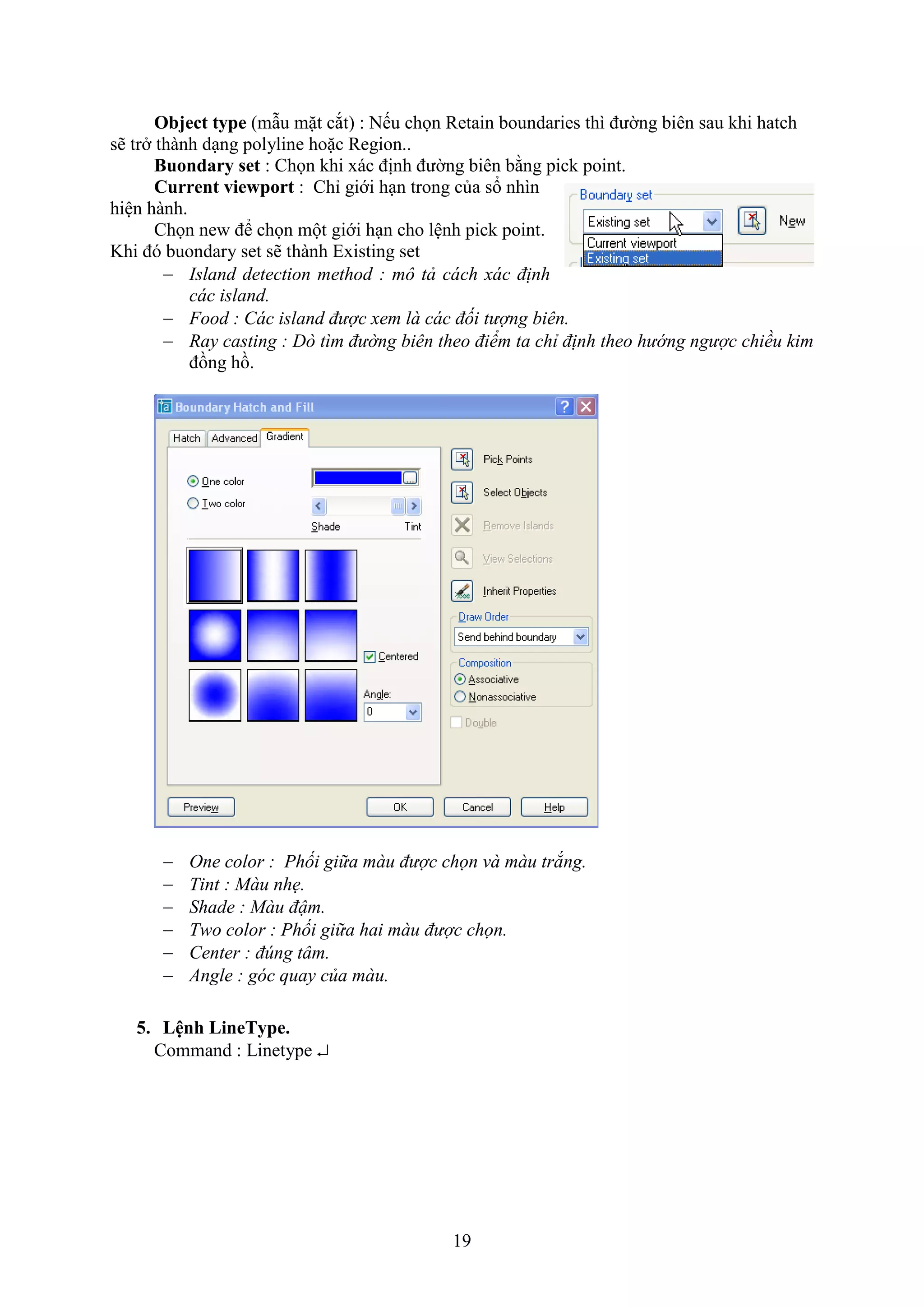 19
Object type (m u mặt c t) : Nếu chọn Retain boundaries thì đường biên sau khi hatch
sẽ tr thành d ng polyline hoặc Region..
Buondary set : Chọn khi ác định đường biên bằng pick point.
Current viewport : Chỉ giới h n trong của sổ nhìn
hiện hành.
Chọn ne để chọn một giới h n cho lệnh pick point.
Khi đó buondary set sẽ thành E isting set
 Island detection method : mô tả cách xác định
các island.
 Food : Các island được xem là các đối tượng biên.
 Ray casting : Dò tìm đường biên theo điểm ta chỉ định theo hướng ngược chiều kim
đồng hồ.
 One color : Phối giữa màu được chọn và màu trắng.
 Tint : Màu nhẹ.
 Shade : Màu đậm.
 Two color : Phối giữa hai màu được chọn.
 Center : đúng tâm.
 Angle : góc quay của màu.
5. Lệnh LineType.
Command : Linetype 
 