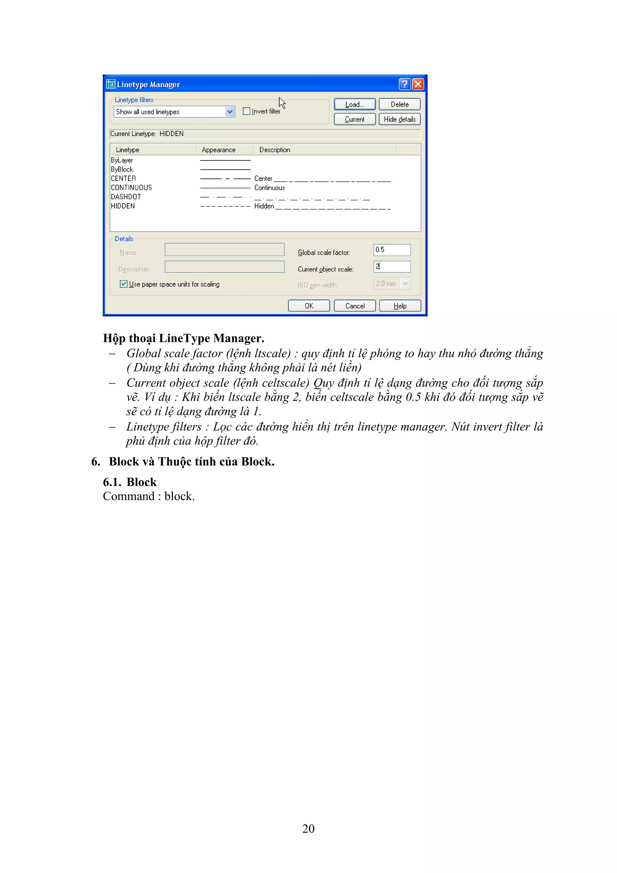20
Hộp thoại LineType Manager.
 Global scale factor (lệnh ltscale) : quy định tỉ lệ phóng to hay thu nhỏ đường thẳng
( Dùng khi đường thẳng không phải là nét liền)
 Current object scale (lệnh celtscale) Quy định tỉ lệ dạng đường cho đối tượng sắp
vẽ. Ví dụ : Khi biến ltscale bằng 2, biến celtscale bằng 0.5 khi đó đối tượng sắp vẽ
sẽ có tỉ lệ dạng đường là 1.
 Linetype filters : Lọc các đường hiển thị trên linetype manager. Nút invert filter là
phủ định của hộp filter đó.
6. Block và Thuộc tính của Bloc .
6.1. Block
Command : block.
 