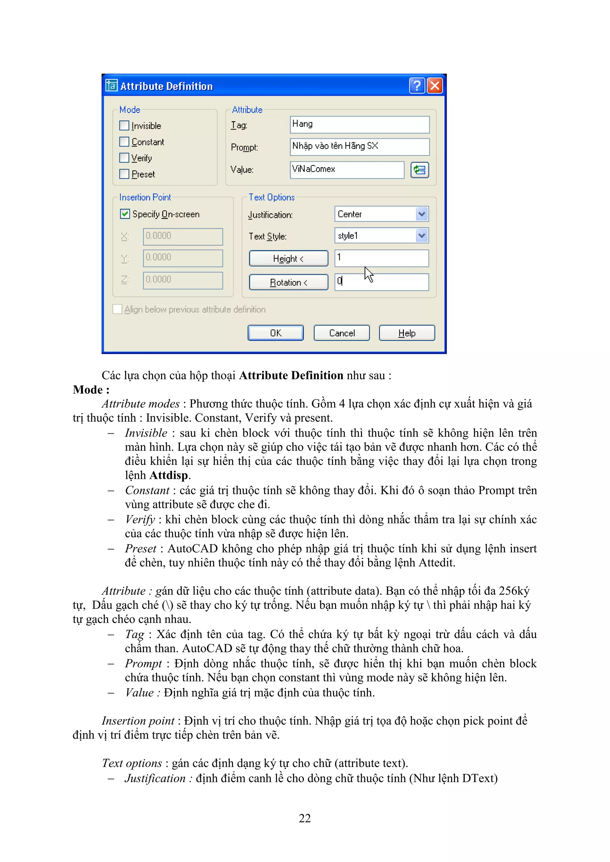 22
Các lựa chọn của hộp tho i Attribute Definition như sau :
Mode :
Attribute modes : Phương thức thuộc tính. Gồm 4 lựa chọn ác định cự uất hiện và giá
trị thuộc tính : Invisible. Constant, eri y và present.
 Invisible : sau ki ch n block với thuộc tính thì thuộc tính sẽ không hiện lên trên
màn hình. Lựa chọn này sẽ gi p cho việc tái t o bản vẽ được nhanh hơn. Các có thể
điều khiển l i sự hiển thị của các thuộc tính bằng việc thay đổi l i lựa chọn trong
lệnh Attdisp.
 Constant : các giá trị thuộc tính sẽ không thay đổi. Khi đó ô so n thảo Prompt trên
vùng attribute sẽ được che đi.
 Verify : khi ch n block cùng các thuộc tính thì d ng nh c thẩm tra l i sự chính ác
của các thuộc tính vừa nhập sẽ được hiện lên.
 Preset : AutoCAD không cho phép nhập giá trị thuộc tính khi sử d ng lệnh insert
để ch n, tuy nhiên thuộc tính này có thể thay đổi bằng lệnh Attedit.
Attribute : gán dữ liệu cho các thuộc tính (attribute data). B n có thể nhập tối đa 256ký
tự, Dấu g ch ché () sẽ thay cho ký tự trống. Nếu b n muốn nhập ký tự  thì phải nhập hai ký
tự g ch chéo c nh nhau.
 Tag : ác định tên của tag. Có thể chứa ký tự bất kỳ ngo i trừ dấu cách và dấu
chấm than. AutoCAD sẽ tự động thay thế chữ thường thành chữ hoa.
 Prompt : Định d ng nh c thuộc tính, sẽ được hiển thị khi b n muốn ch n block
chứa thuộc tính. Nếu b n chọn constant thì vùng mode này sẽ không hiện lên.
 Value : Định nghĩa giá trị mặc định của thuộc tính.
Insertion point : Định vị trí cho thuộc tính. Nhập giá trị tọa độ hoặc chọn pick point để
định vị trí điểm trực tiếp ch n trên bản vẽ.
Text options : gán các định d ng ký tự cho chữ (attribute te t).
 Justification : định điểm canh lề cho d ng chữ thuộc tính (Như lệnh DTe t)
 