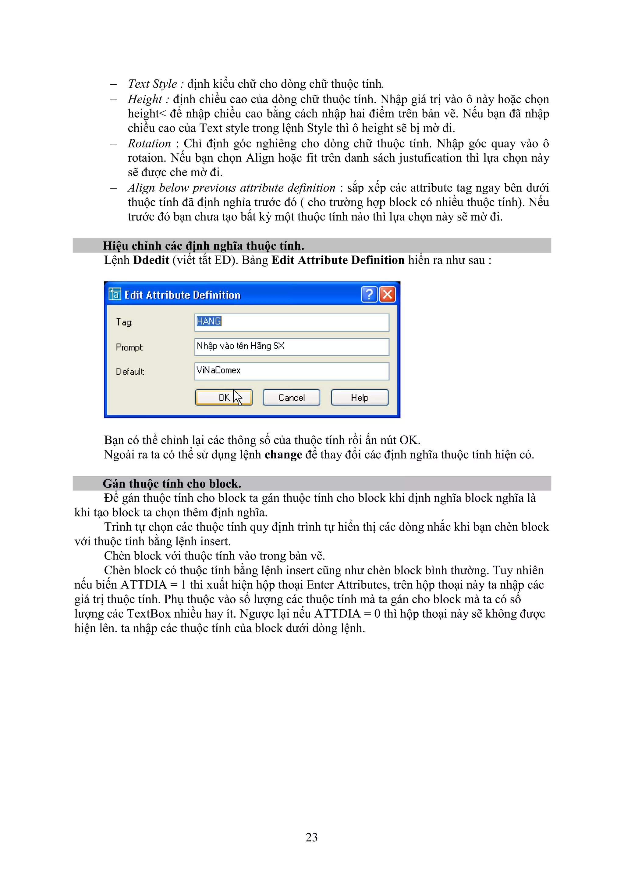 23
 Text Style : định kiểu chữ cho d ng chữ thuộc tính.
 Height : định chiều cao của d ng chữ thuộc tính. Nhập giá trị vào ô này hoặc chọn
height< để nhập chiều cao bằng cách nhập hai điểm trên bản vẽ. Nếu b n đã nhập
chiều cao của Te t style trong lệnh Style thì ô height sẽ bị mờ đi.
 Rotation : Chỉ định góc nghiêng cho d ng chữ thuộc tính. Nhập góc quay vào ô
rotaion. Nếu b n chọn Align hoặc it trên danh sách justu ication thì lựa chọn này
sẽ được che mờ đi.
 Align below previous attribute definition : s p ếp các attribute tag ngay bên dưới
thuộc tính đã định nghỉa trước đó ( cho trường hợp block có nhiều thuộc tính). Nếu
trước đó b n chưa t o bất kỳ một thuộc tính nào thì lựa chọn này sẽ mờ đi.
Hiệu chỉnh các định nghĩa thuộc tính.
Lệnh Ddedit (viết t t ED). Bảng Edit Attribute Definition hiển ra như sau :
B n có thể chỉnh l i các thông số của thuộc tính rồi ấn n t OK.
Ngoài ra ta có thể sử d ng lệnh change để thay đổi các định nghĩa thuộc tính hiện có.
Gán thuộc tính cho bloc .
Để gán thuộc tính cho block ta gán thuộc tính cho block khi định nghĩa block nghĩa là
khi t o block ta chọn thêm định nghĩa.
Trình tự chọn các thuộc tính quy định trình tự hiển thị các d ng nh c khi b n ch n block
với thuộc tính bằng lệnh insert.
Ch n block với thuộc tính vào trong bản vẽ.
Ch n block có thuộc tính bằng lệnh insert cũng như ch n block bình thường. Tuy nhiên
nếu biến ATTDIA = 1 thì uất hiện hộp tho i Enter Attributes, trên hộp tho i này ta nhập các
giá trị thuộc tính. Ph thuộc vào số lượng các thuộc tính mà ta gán cho block mà ta có số
lượng các Te tBo nhiều hay ít. Ngược l i nếu ATTDIA = 0 thì hộp tho i này sẽ không được
hiện lên. ta nhập các thuộc tính của block dưới d ng lệnh.
 