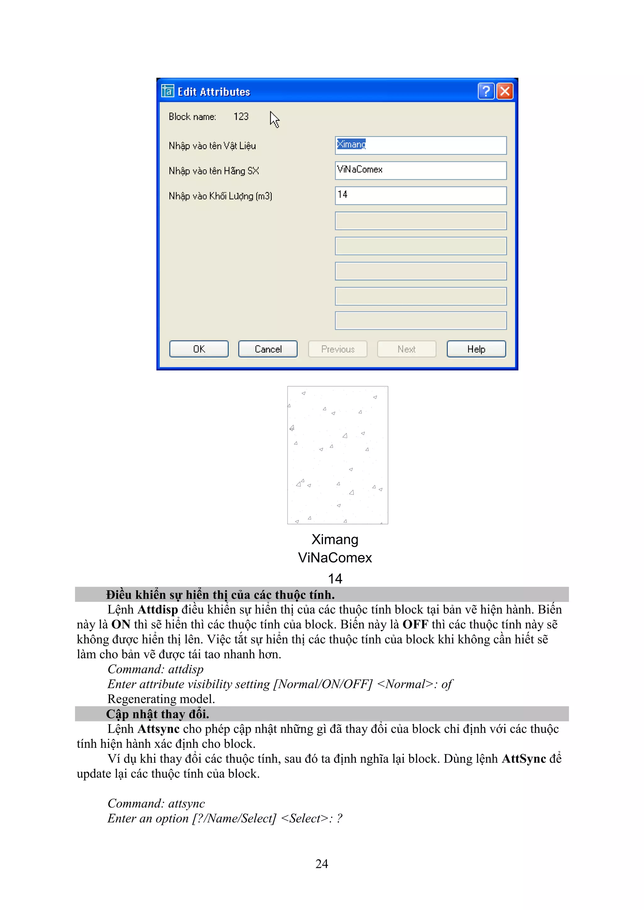 24
Ximang
ViNaComex
14
iều hi n sự hi n thị của các thuộc tính.
Lệnh Attdisp điều khiển sự hiển thị của các thuộc tính block t i bản vẽ hiện hành. Biến
này là ON thì sẽ hiển thì các thuộc tính của block. Biến này là OFF thì các thuộc tính này sẽ
không được hiển thị lên. iệc t t sự hiển thị các thuộc tính của block khi không c n hiết sẽ
làm cho bản vẽ được tái tao nhanh hơn.
Command: attdisp
Enter attribute visibility setting [Normal/ON/OFF] <Normal>: of
Regenerating model.
Cập nhật thay đổi.
Lệnh Attsync cho phép cập nhật những gì đã thay đổi của block chỉ định với các thuộc
tính hiện hành ác định cho block.
í d khi thay đổi các thuộc tính, sau đó ta định nghĩa l i block. Dùng lệnh AttSync để
update l i các thuộc tính của block.
Command: attsync
Enter an option [?/Name/Select] <Select>: ?
 