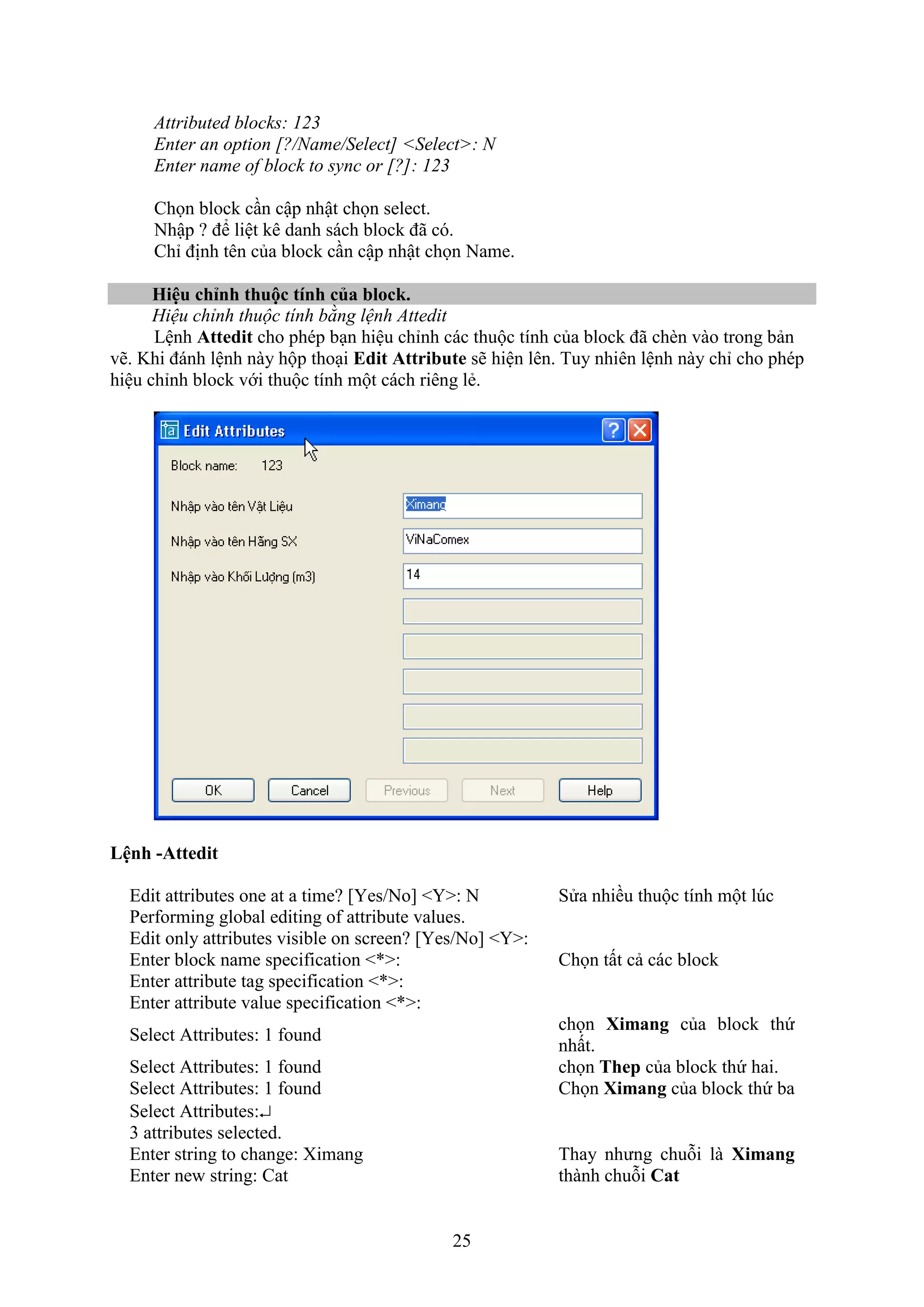 25
Attributed blocks: 123
Enter an option [?/Name/Select] <Select>: N
Enter name of block to sync or [?]: 123
Chọn block c n cập nhật chọn select.
Nhập ? để liệt kê danh sách block đã có.
Chỉ định tên của block c n cập nhật chọn Name.
Hiệu chỉnh thuộc tính của bloc .
Hiệu chỉnh thuộc tính bằng lệnh Attedit
Lệnh Attedit cho phép b n hiệu chỉnh các thuộc tính của block đã ch n vào trong bản
vẽ. Khi đánh lệnh này hộp tho i Edit Attribute sẽ hiện lên. Tuy nhiên lệnh này chỉ cho phép
hiệu chỉnh block với thuộc tính một cách riêng lẻ.
Lệnh -Attedit
Edit attributes one at a time? [Yes/No] <Y>: N Sửa nhiều thuộc tính một l c
Performing global editing of attribute values.
Edit only attributes visible on screen? [Yes/No] <Y>:
Enter block name specification <*>: Chọn tất cả các block
Enter attribute tag specification <*>:
Enter attribute value specification <*>:
Select Attributes: 1 found
chọn Ximang của block thứ
nhất.
Select Attributes: 1 found chọn Thep của block thứ hai.
Select Attributes: 1 found Chọn Ximang của block thứ ba
Select Attributes:
3 attributes selected.
Enter string to change: Ximang Thay nhưng chuỗi là Ximang
thành chuỗi CatEnter new string: Cat
 