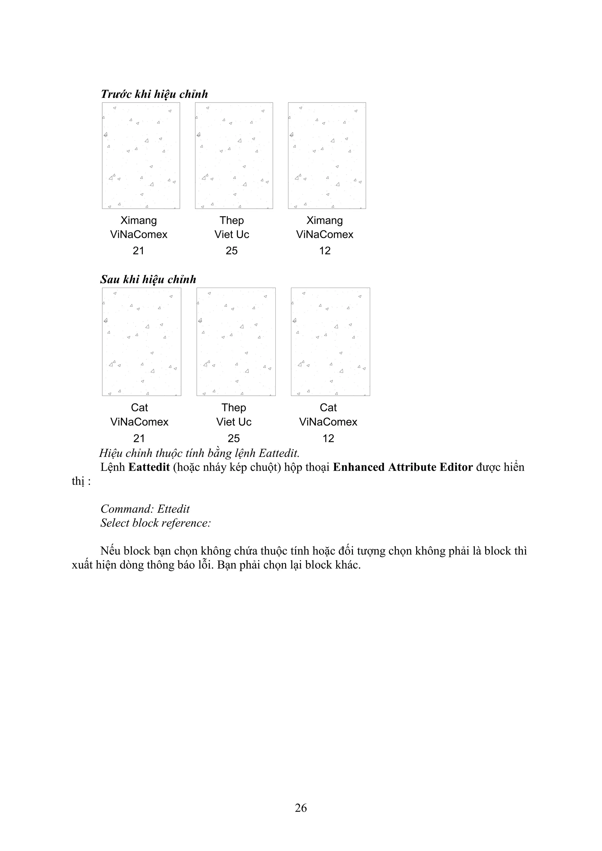 26
Trước khi hiệu chỉnh
Ximang
ViNaComex
12
Ximang
ViNaComex
21
Thep
Viet Uc
25
Sau khi hiệu chỉnh
Cat
ViNaComex
12
Cat
ViNaComex
21
Thep
Viet Uc
25
Hiệu chỉnh thuộc tính bằng lệnh Eattedit.
Lệnh Eattedit (hoặc nháy kép chuột) hộp tho i Enhanced Attribute Editor được hiển
thị :
Command: Ettedit
Select block reference:
Nếu block b n chọn không chứa thuộc tính hoặc đối tượng chọn không phải là block thì
uất hiện d ng thông báo lỗi. B n phải chọn l i block khác.
 