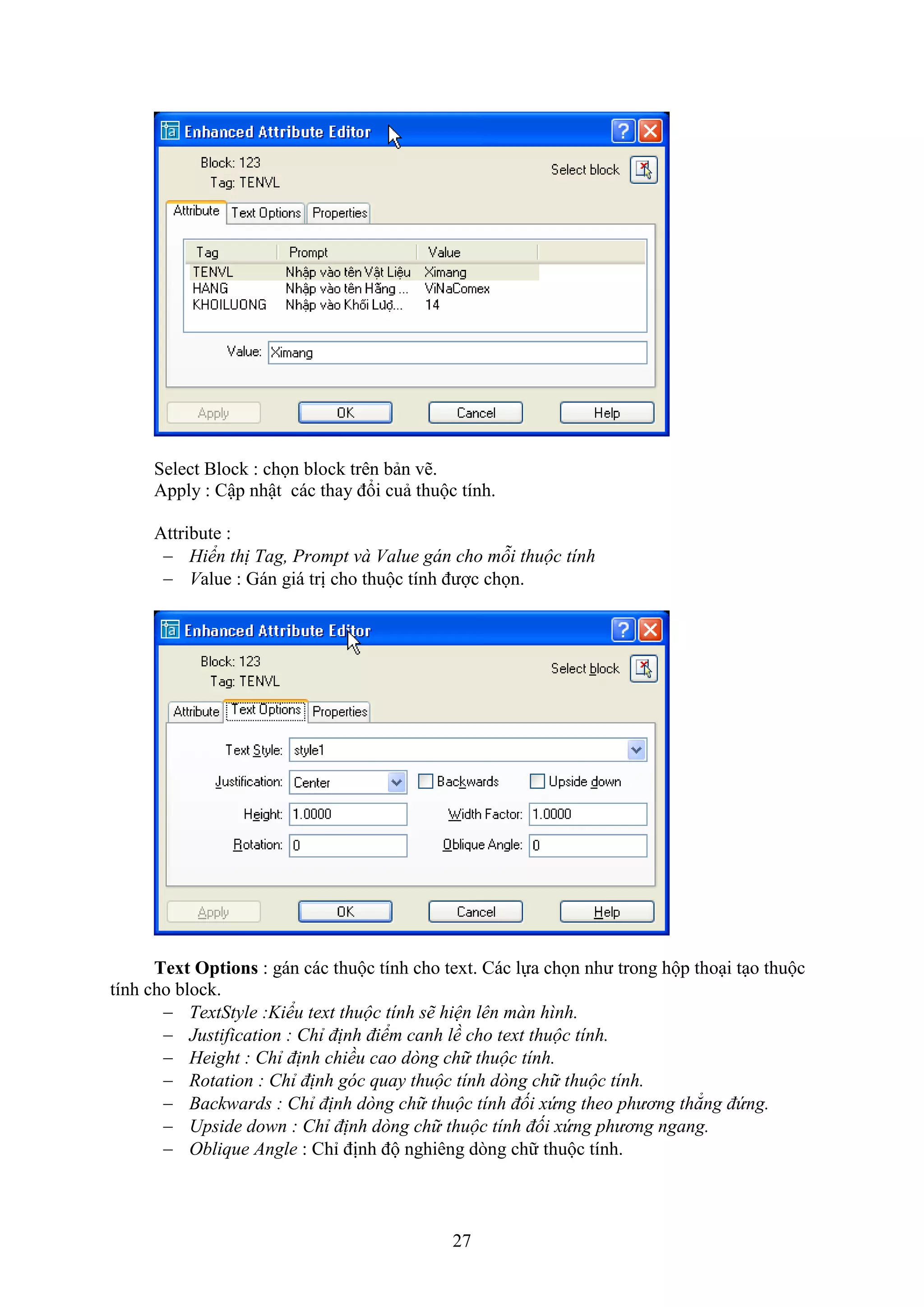27
Select Block : chọn block trên bản vẽ.
Apply : Cập nhật các thay đổi cuả thuộc tính.
Attribute :
 Hiển thị Tag, Prompt và Value gán cho mỗi thuộc tính
 Value : Gán giá trị cho thuộc tính được chọn.
Text Options : gán các thuộc tính cho te t. Các lựa chọn như trong hộp tho i t o thuộc
tính cho block.
 TextStyle :Kiểu text thuộc tính sẽ hiện lên màn hình.
 Justification : Chỉ định điểm canh lề cho text thuộc tính.
 Height : Chỉ định chiều cao dòng chữ thuộc tính.
 Rotation : Chỉ định góc quay thuộc tính dòng chữ thuộc tính.
 Backwards : Chỉ định dòng chữ thuộc tính đối xứng theo phương thẳng đứng.
 Upside down : Chỉ định dòng chữ thuộc tính đối xứng phương ngang.
 Oblique Angle : Chỉ định độ nghiêng d ng chữ thuộc tính.
 