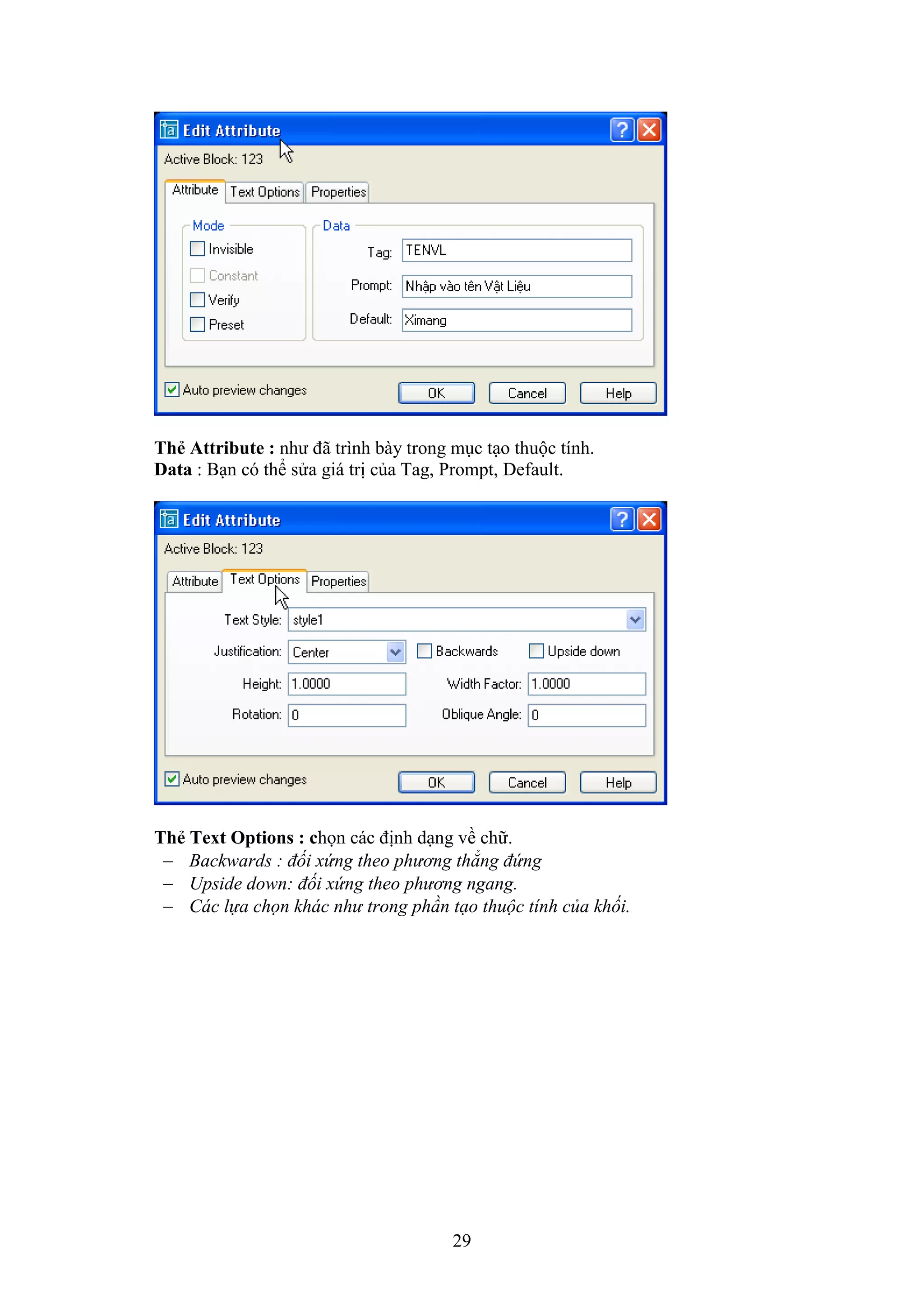 29
Th Attribute : như đã trình bày trong m c t o thuộc tính.
Data : B n có thể sửa giá trị của Tag, Prompt, De ault.
Th Text Options : chọn các định d ng về chữ.
 Backwards : đối xứng theo phương thẳng đứng
 Upside down: đối xứng theo phương ngang.
 Các lựa chọn khác như trong phần tạo thuộc tính của khối.
 