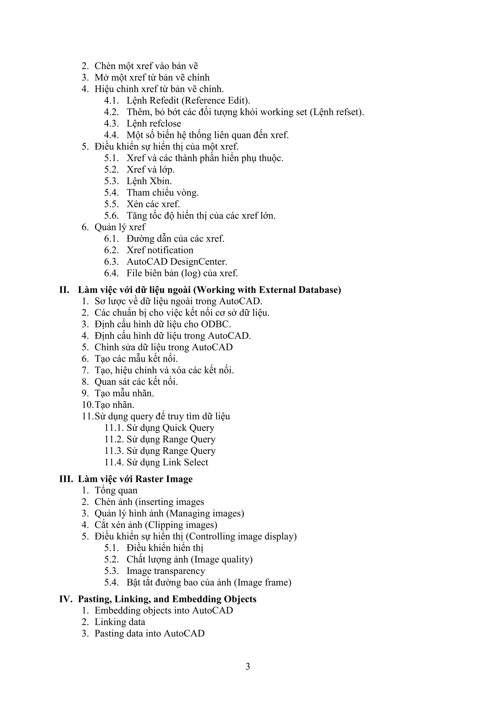 3
2. Ch n một re vào bản vẽ
3. M một re từ bản vẽ chính
4. Hiệu chỉnh re từ bản vẽ chính.
4.1. Lệnh Re edit (Re erence Edit).
4.2. Thêm, b bớt các đối tượng kh i orking set (Lệnh re set).
4.3. Lệnh re close
4.4. Một số biến hệ thống liên quan đến re .
5. Điều khiển sự hiển thị của một re .
5.1. re và các thành ph n hiển ph thuộc.
5.2. re và lớp.
5.3. Lệnh bin.
5.4. Tham chiểu v ng.
5.5. én các re .
5.6. T ng tốc độ hiển thị của các re lớn.
6. Quản lý re
6.1. Đường d n của các re .
6.2. Xref notification
6.3. AutoCAD DesignCenter.
6.4. ile biên bản (log) của re .
II. Làm việc với dữ liệu ngoài (Wor ing with External Database)
1. Sơ lược về dữ liệu ngoài trong AutoCAD.
2. Các chuẩn bị cho việc kết nối cơ s dữ liệu.
3. Định cấu hình dữ liệu cho ODBC.
4. Định cấu hình dữ liệu trong AutoCAD.
5. Chình sửa dữ liệu trong AutoCAD
6. T o các m u kết nối.
7. T o, hiệu chỉnh và óa các kết nối.
8. Quan sát các kết nối.
9. T o m u nhãn.
10.T o nhãn.
11.Sử d ng query để truy tìm dữ liệu
11.1. Sử d ng Quick Query
11.2. Sử d ng Range Query
11.3. Sử d ng Range Query
11.4. Sử d ng Link Select
III. Làm việc với Raster Image
1. Tổng quan
2. Ch n ảnh (inserting images
3. Quản l‎ý hình ảnh (Managing images)
4. C t én ảnh (Clipping images)
5. Điều khiển sự hiển thị (Controlling image display)
5.1. Điều khiển hiển thị
5.2. Chất lượng ảnh (Image quality)
5.3. Image transparency
5.4. Bật t t đường bao của ảnh (Image frame)
IV. Pasting, Linking, and Embedding Objects
1. Embedding objects into AutoCAD
2. Linking data
3. Pasting data into AutoCAD
 