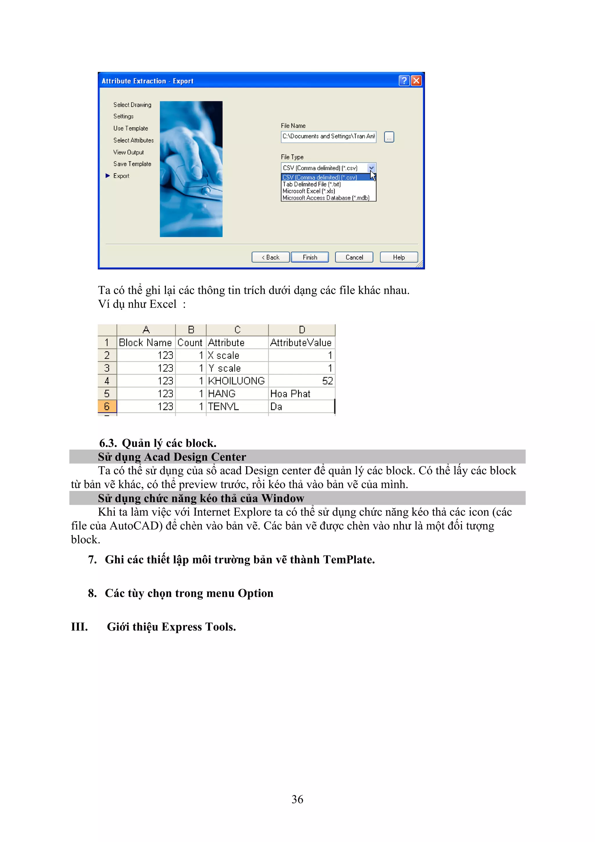36
Ta có thể ghi l i các thông tin trích dưới d ng các ile khác nhau.
í d như E cel :
6.3. Quản l các bloc .
S dụng Acad Design Center
Ta có thể sử d ng của sổ acad Design center để quản lý các block. Có thể lấy các block
từ bản vẽ khác, có thể previe trước, rồi kéo thả vào bản vẽ của mình.
S dụng chức n ng éo thả của Window
Khi ta làm việc với Internet E plore ta có thể sử d ng chức n ng kéo thả các icon (các
ile của AutoCAD) để ch n vào bản vẽ. Các bản vẽ được ch n vào như là một đối tượng
block.
7. Ghi các thiết lập môi trường bản vẽ thành TemPlate.
8. Các tùy chọn trong menu Option
III. Giới thiệu Express Tools.
 
