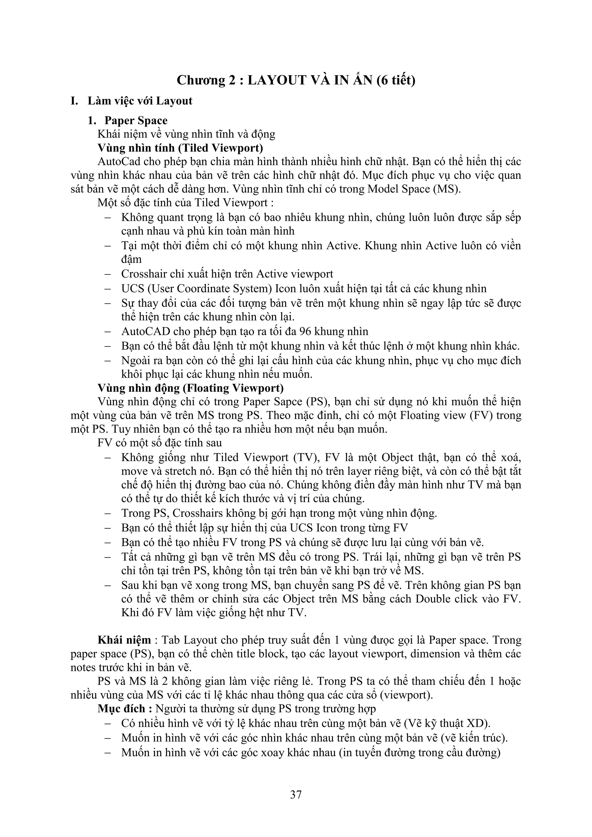37
Chương 2 : LAYOUT VÀ IN N (6 tiết)
I. Làm việc với Layout
1. Paper Space
Khái niệm về vùng nhìn tĩnh và động
Vùng nhìn tính (Tiled Viewport)
AutoCad cho phép b n chia màn hình thành nhiều hình chữ nhật. B n có thể hiển thị các
vùng nhìn khác nhau của bản vẽ trên các hình chữ nhật đó. M c đích ph c v cho việc quan
sát bản vẽ một cách dễ dàng hơn. ùng nhìn tĩnh chỉ có trong Model Space (MS).
Một số đặc tính của Tiled ie port :
 Không quant trọng là b n có bao nhiêu khung nhìn, ch ng luôn luôn được s p sếp
c nh nhau và phủ kín toàn màn hình
 T i một thời điểm chỉ có một khung nhìn Active. Khung nhìn Active luôn có viền
đậm
 Crosshair chỉ uất hiện trên Active vie port
 UCS (User Coordinate System) Icon luôn uất hiện t i tất cả các khung nhìn
 Sự thay đổi của các đối tượng bản vẽ trên một khung nhìn sẽ ngay lập tức sẽ được
thể hiện trên các khung nhìn c n l i.
 AutoCAD cho phép b n t o ra tối đa 96 khung nhìn
 B n có thể b t đ u lệnh từ một khung nhìn và kết th c lệnh một khung nhìn khác.
 Ngoài ra b n c n có thể ghi l i cấu hình của các khung nhìn, ph c v cho m c đích
khôi ph c l i các khung nhìn nếu muốn.
Vùng nhìn động (Floating Viewport)
ùng nhìn động chỉ có trong Paper Sapce (PS), b n chỉ sử d ng nó khi muốn thể hiện
một vùng của bản vẽ trên MS trong PS. Theo mặc đinh, chỉ có một loating vie ( ) trong
một PS. Tuy nhiên b n có thể t o ra nhiều hơn một nếu b n muốn.
có một số đặc tính sau
 Không giống như Tiled ie port (T ), là một Object thật, b n có thể oá,
move và stretch nó. B n có thể hiển thị nó trên layer riêng biệt, và c n có thể bật t t
chế độ hiển thị đường bao của nó. Ch ng không điền đ y màn hình như T mà b n
có thể tự do thiết kế kích thước và vị trí của ch ng.
 Trong PS, Crosshairs không bị gới h n trong một vùng nhìn động.
 B n có thể thiết lập sự hiển thị của UCS Icon trong từng
 B n có thể t o nhiều trong PS và ch ng sẽ được lưu l i cùng với bản vẽ.
 Tất cả những gì b n vẽ trên MS đều có trong PS. Trái l i, những gì b n vẽ trên PS
chỉ tồn t i trên PS, không tồn t i trên bản vẽ khi b n tr về MS.
 Sau khi b n vẽ ong trong MS, b n chuyển sang PS để vẽ. Trên không gian PS b n
có thể vẽ thêm or chỉnh sửa các Object trên MS bằng cách Double click vào .
Khi đó làm việc giống hệt như T .
Khái niệm : Tab Layout cho phép truy suất đến 1 vùng đưọc gọi là Paper space. Trong
paper space (PS), b n có thể ch n title block, t o các layout vie port, dimension và thêm các
notes trước khi in bản vẽ.
PS và MS là 2 không gian làm việc riêng lẻ. Trong PS ta có thể tham chiếu đến 1 hoặc
nhiều vùng của MS với các tỉ lệ khác nhau thông qua các cửa sổ (vie port).
Mục đích : Người ta thường sử d ng PS trong trường hợp
 Có nhiều hình vẽ với tỷ lệ khác nhau trên cùng một bản vẽ ( ẽ kỹ thuật D).
 Muốn in hình vẽ với các góc nhìn khác nhau trên cùng một bản vẽ (vẽ kiến tr c).
 Muốn in hình vẽ với các góc oay khác nhau (in tuyến đường trong c u đường)
 