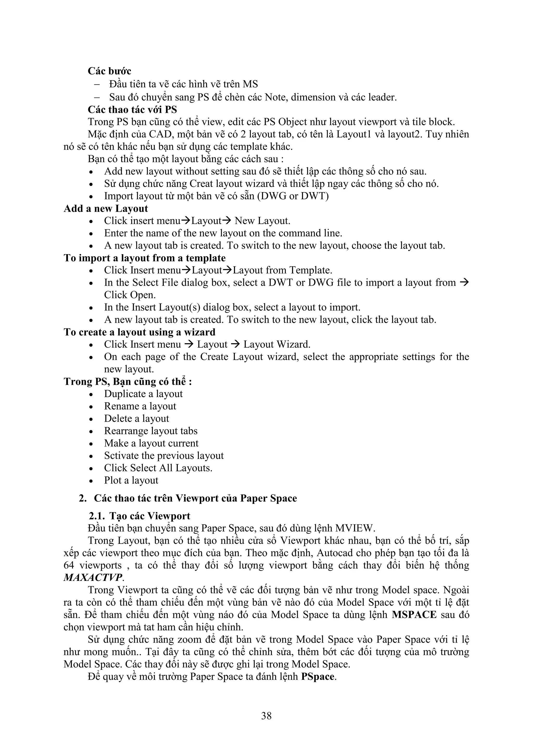 38
Các bước
 Đ u tiên ta vẽ các hình vẽ trên MS
 Sau đó chuyển sang PS để ch n các Note, dimension và các leader.
Các thao tác với PS
Trong PS b n cũng có thể vie , edit các PS Object như layout vie port và tile block.
Mặc định của CAD, một bản vẽ có 2 layout tab, có tên là Layout1 và layout2. Tuy nhiên
nó sẽ có tên khác nếu b n sử d ng các template khác.
B n có thể t o một layout bằng các cách sau :
 Add new layout without setting sau đó sẽ thiết lập các thông số cho nó sau.
 Sử d ng chức n ng Creat layout izard và thiết lập ngay các thông số cho nó.
 Import layout từ một bản vẽ có sẵn (DWG or DWT)
Add a new Layout
 Click insert menuLayout New Layout.
 Enter the name of the new layout on the command line.
 A new layout tab is created. To switch to the new layout, choose the layout tab.
To import a layout from a template
 Click Insert menuLayoutLayout from Template.
 In the Select File dialog box, select a DWT or DWG file to import a layout from 
Click Open.
 In the Insert Layout(s) dialog box, select a layout to import.
 A new layout tab is created. To switch to the new layout, click the layout tab.
To create a layout using a wizard
 Click Insert menu  Layout  Layout Wizard.
 On each page of the Create Layout wizard, select the appropriate settings for the
new layout.
Trong PS Bạn c ng có th :
 Duplicate a layout
 Rename a layout
 Delete a layout
 Rearrange layout tabs
 Make a layout current
 Sctivate the previous layout
 Click Select All Layouts.
 Plot a layout
2. Các thao tác tr n Viewport của Paper Space
2.1. Tạo các Viewport
Đ u tiên b n chuyển sang Paper Space, sau đó dùng lệnh MVIEW.
Trong Layout, b n có thể t o nhiều cửa sổ ie port khác nhau, b n có thể bố trí, s p
ếp các vie port theo m c đích của b n. Theo mặc định, Autocad cho phép b n t o tối đa là
64 vie ports , ta có thể thay đổi số lượng vie port bằng cách thay đổi biến hệ thống
MAXACTVP.
Trong ie port ta cũng có thể vẽ các đối tượng bản vẽ như trong Model space. Ngoài
ra ta c n có thể tham chiếu đến một vùng bản vẽ nào đó của Model Space với một tỉ lệ đặt
sẵn. Để tham chiếu đến một vùng náo đó của Model Space ta dùng lệnh MSPACE sau đó
chọn vie port mà tat ham c n hiệu chỉnh.
Sử d ng chức n ng zoom để đặt bản vẽ trong Model Space vào Paper Space với tỉ lệ
như mong muốn.. T i đây ta cũng có thể chỉnh sửa, thêm bớt các đối tượng của mô trường
Model Space. Các thay đổi này sẽ được ghi l i trong Model Space.
Để quay về môi trường Paper Space ta đánh lệnh PSpace.
 