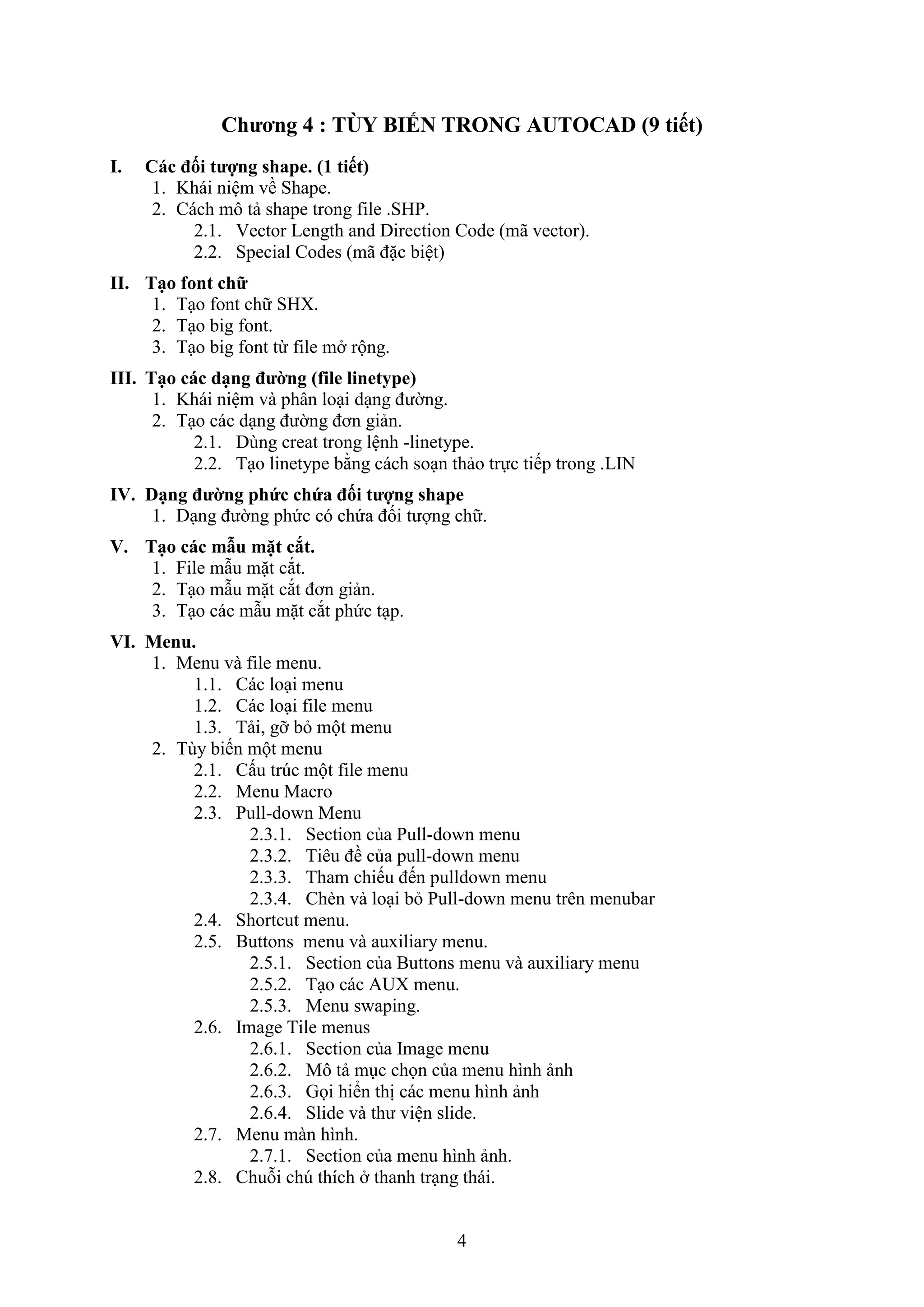 4
Chương 4 : TÙ BIẾN TRONG AUTOCAD (9 tiết)
I. Các đối tượng shape. (1 tiết)
1. Khái niệm về Shape.
2. Cách mô tả shape trong ile .SHP.
2.1. Vector Length and Direction Code (mã vector).
2.2. Special Codes (mã đặc biệt)
II. Tạo font chữ
1. T o ont chữ SH .
2. T o big ont.
3. T o big ont từ ile m rộng.
III. Tạo các dạng đường (file linetype)
1. Khái niệm và phân lo i d ng đường.
2. T o các d ng đường đơn giản.
2.1. Dùng creat trong lệnh -linetype.
2.2. T o linetype bằng cách so n thảo trực tiếp trong .LIN
IV. Dạng đường phức chứa đối tượng shape
1. D ng đường phức có chứa đối tượng chữ.
V. Tạo các mẫu mặt cắt.
1. ile m u mặt c t.
2. T o m u mặt c t đơn giản.
3. T o các m u mặt c t phức t p.
VI. Menu.
1. Menu và file menu.
1.1. Các lo i menu
1.2. Các lo i ile menu
1.3. Tải, gỡ b một menu
2. Tùy biến một menu
2.1. Cấu tr c một ile menu
2.2. Menu Macro
2.3. Pull-down Menu
2.3.1. Section của Pull-down menu
2.3.2. Tiêu đề của pull-down menu
2.3.3. Tham chiếu đến pulldo n menu
2.3.4. Ch n và lo i b Pull-down menu trên menubar
2.4. Shortcut menu.
2.5. Buttons menu và auxiliary menu.
2.5.1. Section của Buttons menu và au iliary menu
2.5.2. T o các AU menu.
2.5.3. Menu swaping.
2.6. Image Tile menus
2.6.1. Section của Image menu
2.6.2. Mô tả m c chọn của menu hình ảnh
2.6.3. Gọi hiển thị các menu hình ảnh
2.6.4. Slide và thư viện slide.
2.7. Menu màn hình.
2.7.1. Section của menu hình ảnh.
2.8. Chuỗi ch thích thanh tr ng thái.
 
