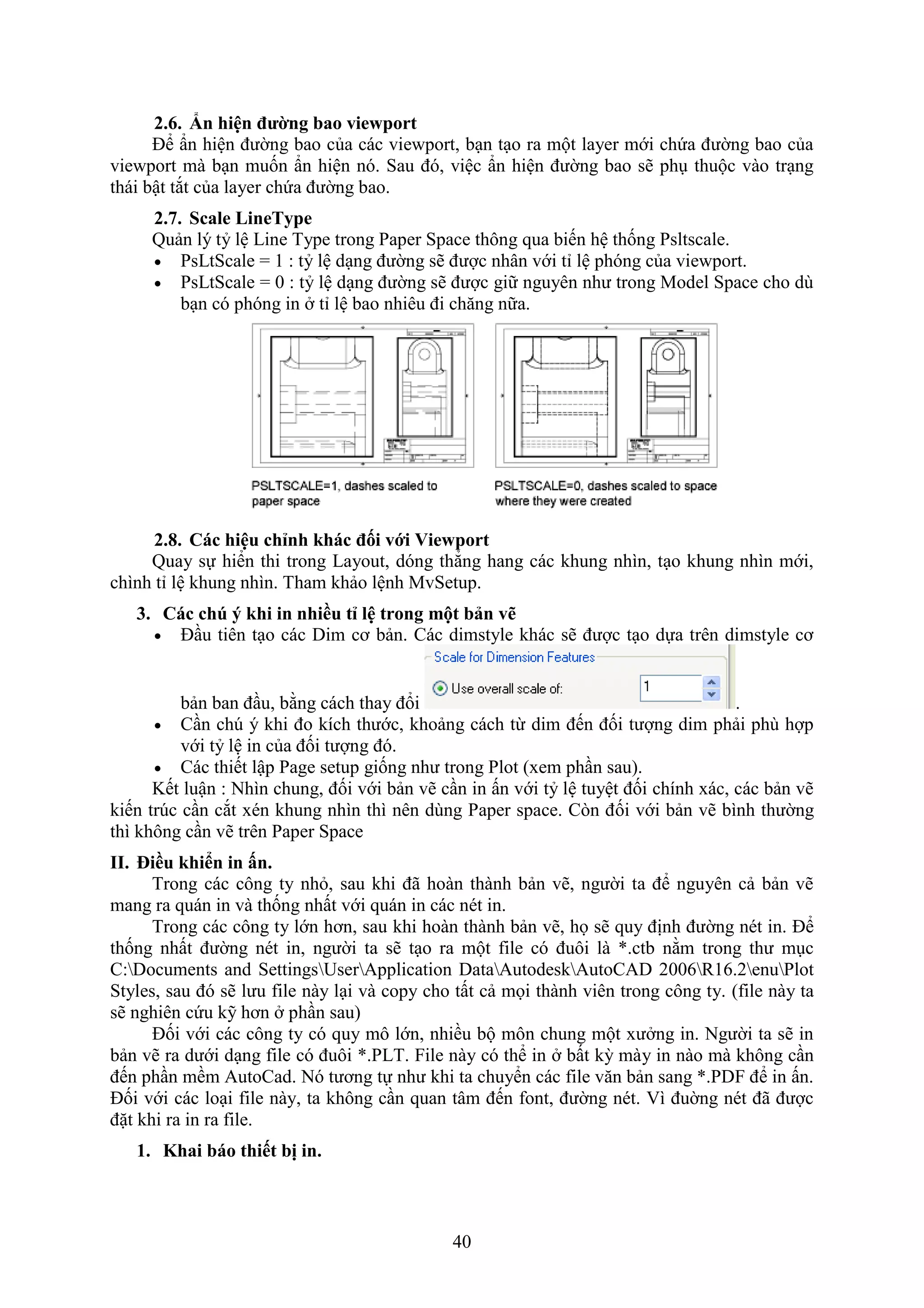 40
2.6. n hiện đường bao viewport
Để ẩn hiện đường bao của các vie port, b n t o ra một layer mới chứa đường bao của
vie port mà b n muốn ẩn hiện nó. Sau đó, việc ẩn hiện đường bao sẽ ph thuộc vào tr ng
thái bật t t của layer chứa đường bao.
2.7. Scale LineType
Quản lý tỷ lệ Line Type trong Paper Space thông qua biến hệ thống Psltscale.
 PsLtScale = 1 : tỷ lệ d ng đường sẽ được nhân với tỉ lệ phóng của vie port.
 PsLtScale = 0 : tỷ lệ d ng đường sẽ được giữ nguyên như trong Model Space cho dù
b n có phóng in tỉ lệ bao nhiêu đi ch ng nữa.
2.8. Các hiệu chỉnh hác đối với Viewport
Quay sự hiển thi trong Layout, dóng thẳng hang các khung nhìn, t o khung nhìn mới,
chình tỉ lệ khung nhìn. Tham khảo lệnh MvSetup.
3. Các chú hi in nhiều tỉ lệ trong một bản vẽ
 Đ u tiên t o các Dim cơ bản. Các dimstyle khác sẽ được t o dựa trên dimstyle cơ
bản ban đ u, bằng cách thay đổi .
 C n ch ý khi đo kích thước, khoảng cách từ dim đến đối tượng dim phải phù hợp
với tỷ lệ in của đối tượng đó.
 Các thiết lập Page setup giống như trong Plot ( em ph n sau).
Kết luận : Nhìn chung, đối với bản vẽ c n in ấn với tỷ lệ tuyệt đối chính ác, các bản vẽ
kiến tr c c n c t én khung nhìn thì nên dùng Paper space. C n đối với bản vẽ bình thường
thì không c n vẽ trên Paper Space
II. iều hi n in n.
Trong các công ty nh , sau khi đã hoàn thành bản vẽ, người ta để nguyên cả bản vẽ
mang ra quán in và thống nhất với quán in các nét in.
Trong các công ty lớn hơn, sau khi hoàn thành bản vẽ, họ sẽ quy định đường nét in. Để
thống nhất đường nét in, người ta sẽ t o ra một ile có đuôi là *.ctb nằm trong thư m c
C:Documents and SettingsUserApplication DataAutodeskAutoCAD 2006R16.2enuPlot
Styles, sau đó sẽ lưu ile này l i và copy cho tất cả mọi thành viên trong công ty. (file này ta
sẽ nghiên cứu kỹ hơn ph n sau)
Đối với các công ty có quy mô lớn, nhiều bộ môn chung một ư ng in. Người ta sẽ in
bản vẽ ra dưới d ng ile có đuôi *.PLT. ile này có thể in bất kỳ mày in nào mà không c n
đến ph n mềm AutoCad. Nó tương tự như khi ta chuyển các ile v n bản sang *.PD để in ấn.
Đối với các lo i ile này, ta không c n quan tâm đến ont, đường nét. ì đuờng nét đã được
đặt khi ra in ra ile.
1. Khai báo thiết bị in.
 