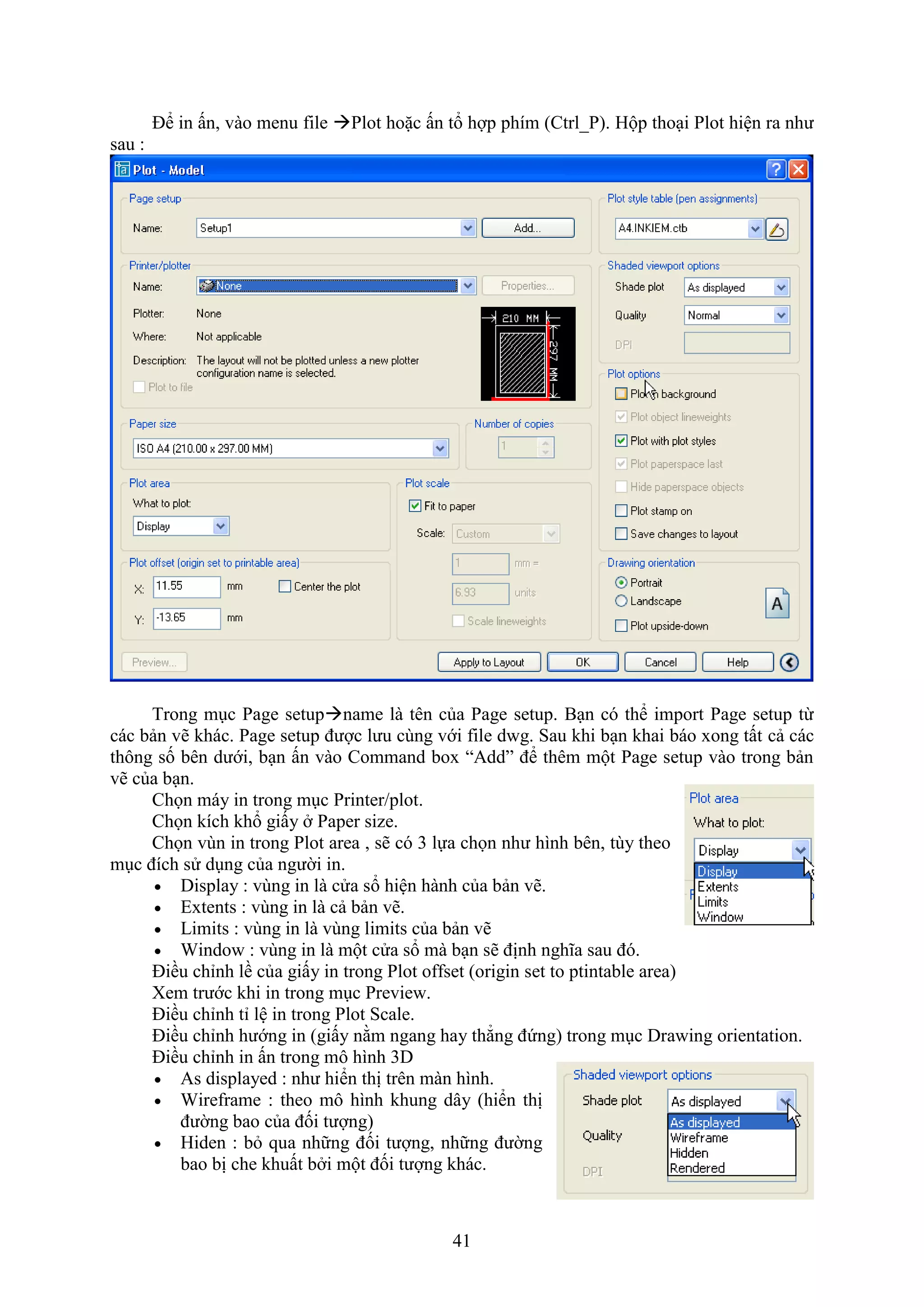 41
Để in ấn, vào menu file Plot hoặc ấn tổ hợp phím (Ctrl_P). Hộp tho i Plot hiện ra như
sau :
Trong m c Page setupname là tên của Page setup. B n có thể import Page setup từ
các bản vẽ khác. Page setup được lưu cùng với ile d g. Sau khi b n khai báo ong tất cả các
thông số bên dưới, b n ấn vào Command bo “Add” để thêm một Page setup vào trong bản
vẽ của b n.
Chọn máy in trong m c Printer/plot.
Chọn kích khổ giấy Paper size.
Chọn vùn in trong Plot area , sẽ có 3 lựa chọn như hình bên, tùy theo
m c đích sử d ng của người in.
 Display : vùng in là cửa sổ hiện hành của bản vẽ.
 E tents : vùng in là cả bản vẽ.
 Limits : vùng in là vùng limits của bản vẽ
 Windo : vùng in là một cửa sổ mà b n sẽ định nghĩa sau đó.
Điều chỉnh lề của giấy in trong Plot o set (origin set to ptintable area)
em trước khi in trong m c Previe .
Điều chỉnh tỉ lệ in trong Plot Scale.
Điều chỉnh hướng in (giấy nằm ngang hay thẳng đứng) trong m c Dra ing orientation.
Điều chỉnh in ấn trong mô hình 3D
 As displayed : như hiển thị trên màn hình.
 Wire rame : theo mô hình khung dây (hiển thị
đường bao của đối tượng)
 Hiden : b qua những đối tượng, những đường
bao bị che khuất b i một đối tượng khác.
 
