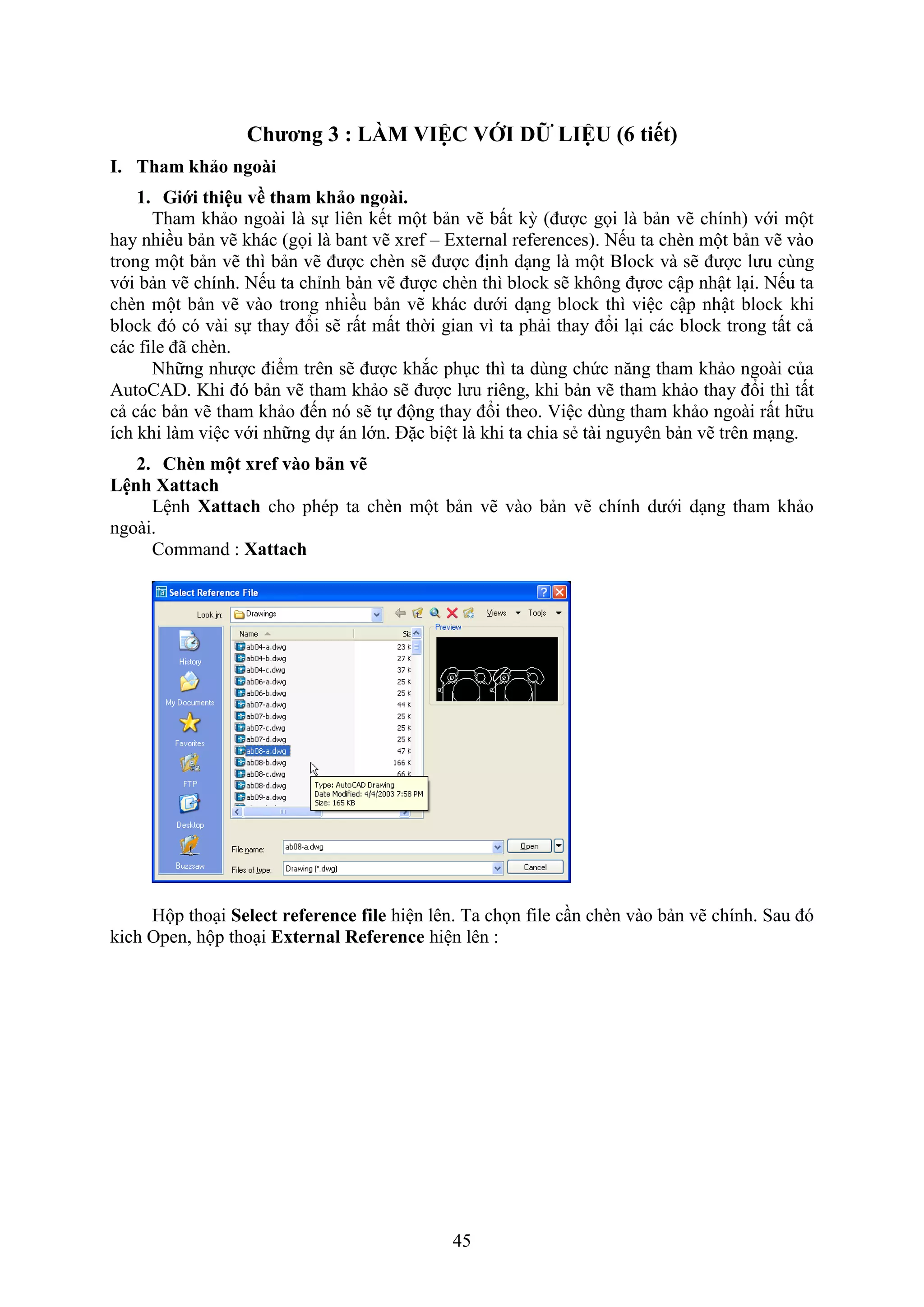 45
Chương 3 : LÀM VIỆC VỚI DỮ LIỆU (6 tiết)
I. Tham hảo ngoài
1. Giới thiệu về tham hảo ngoài.
Tham khảo ngoài là sự liên kết một bản vẽ bất kỳ (được gọi là bản vẽ chính) với một
hay nhiều bản vẽ khác (gọi là bant vẽ re – External references). Nếu ta ch n một bản vẽ vào
trong một bản vẽ thì bản vẽ được ch n sẽ được định d ng là một Block và sẽ được lưu cùng
với bản vẽ chính. Nếu ta chỉnh bản vẽ được ch n thì block sẽ không đựơc cập nhật l i. Nếu ta
ch n một bản vẽ vào trong nhiều bản vẽ khác dưới d ng block thì việc cập nhật block khi
block đó có vài sự thay đổi sẽ rất mất thời gian vì ta phải thay đổi l i các block trong tất cả
các ile đã ch n.
Những nhược điểm trên sẽ được kh c ph c thì ta dùng chức n ng tham khảo ngoài của
AutoCAD. Khi đó bản vẽ tham khảo sẽ được lưu riêng, khi bản vẽ tham khảo thay đổi thì tất
cả các bản vẽ tham khảo đến nó sẽ tự động thay đổi theo. iệc dùng tham khảo ngoài rất hữu
ích khi làm việc với những dự án lớn. Đặc biệt là khi ta chia sẻ tài nguyên bản vẽ trên m ng.
2. Ch n một xref vào bản vẽ
Lệnh attach
Lệnh Xattach cho phép ta ch n một bản vẽ vào bản vẽ chính dưới d ng tham khảo
ngoài.
Command : Xattach
Hộp tho i Select reference file hiện lên. Ta chọn ile c n ch n vào bản vẽ chính. Sau đó
kich Open, hộp tho i External Reference hiện lên :
 