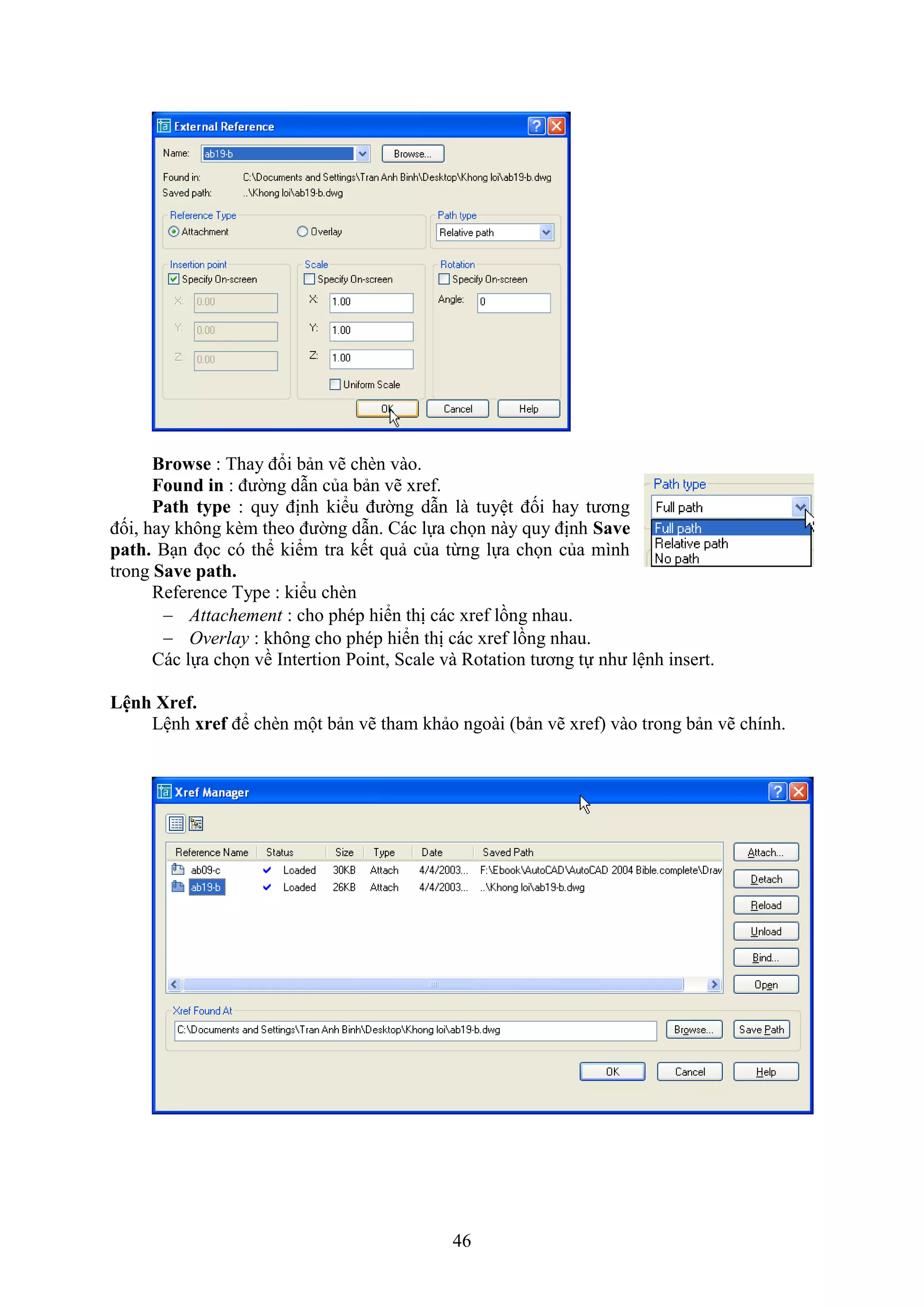 46
Browse : Thay đổi bản vẽ ch n vào.
Found in : đường d n của bản vẽ re .
Path type : quy định kiểu đường d n là tuyệt đối hay tương
đối, hay không k m theo đường d n. Các lựa chọn này quy định Save
path. B n đọc có thể kiểm tra kết quả của từng lựa chọn của mình
trong Save path.
Re erence Type : kiểu ch n
 Attachement : cho phép hiển thị các re lồng nhau.
 Overlay : không cho phép hiển thị các re lồng nhau.
Các lựa chọn về Intertion Point, Scale và Rotation tương tự như lệnh insert.
Lệnh ref.
Lệnh xref để ch n một bản vẽ tham khảo ngoài (bản vẽ re ) vào trong bản vẽ chính.
 