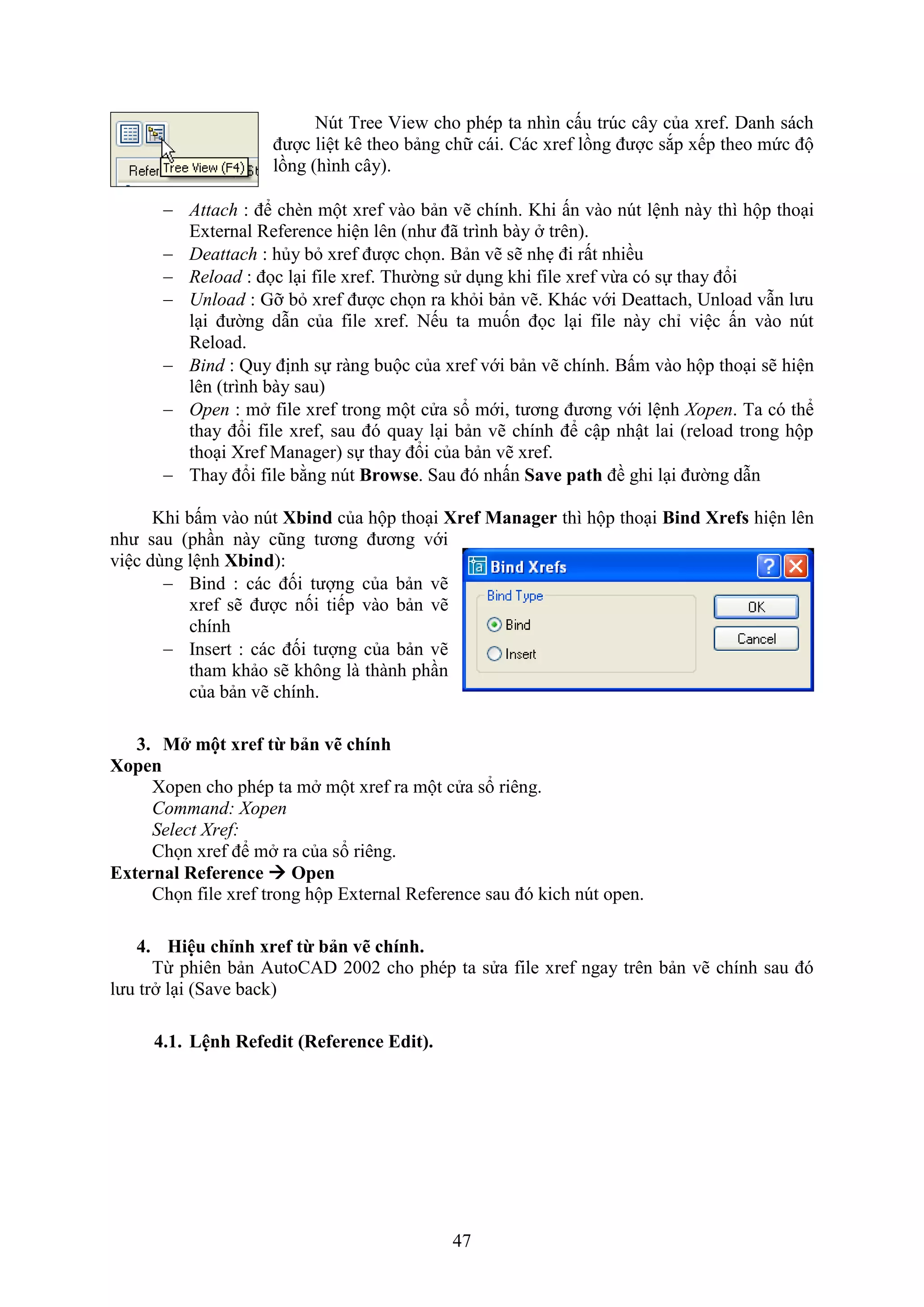 47
N t Tree ie cho phép ta nhìn cấu tr c cây của re . Danh sách
được liệt kê theo bảng chữ cái. Các re lồng được s p ếp theo mức độ
lồng (hình cây).
 Attach : để ch n một re vào bản vẽ chính. Khi ấn vào n t lệnh này thì hộp tho i
E ternal Re erence hiện lên (như đã trình bày trên).
 Deattach : hủy b re được chọn. Bản vẽ sẽ nh đi rất nhiều
 Reload : đọc l i ile re . Thường sử d ng khi ile re vừa có sự thay đổi
 Unload : Gỡ b re được chọn ra kh i bản vẽ. Khác với Deattach, Unload v n lưu
l i đường d n của ile re . Nếu ta muốn đọc l i ile này chỉ việc ấn vào n t
Reload.
 Bind : Quy định sự ràng buộc của re với bản vẽ chính. Bấm vào hộp tho i sẽ hiện
lên (trình bày sau)
 Open : m ile re trong một cửa sổ mới, tương đương với lệnh Xopen. Ta có thể
thay đổi ile re , sau đó quay l i bản vẽ chính để cập nhật lai (reload trong hộp
tho i re Manager) sự thay đổi của bản vẽ re .
 Thay đổi ile bằng nút Browse. Sau đó nhấn Save path đề ghi l i đường d n
Khi bấm vào n t Xbind của hộp tho i Xref Manager thì hộp tho i Bind Xrefs hiện lên
như sau (ph n này cũng tương đương với
việc dùng lệnh Xbind):
 Bind : các đối tượng của bản vẽ
re sẽ được nối tiếp vào bản vẽ
chính
 Insert : các đối tượng của bản vẽ
tham khảo sẽ không là thành ph n
của bản vẽ chính.
3. M một xref từ bản vẽ chính
Xopen
open cho phép ta m một re ra một cửa sổ riêng.
Command: Xopen
Select Xref:
Chọn re để m ra của sổ riêng.
External Reference  Open
Chọn ile re trong hộp E ternal Re erence sau đó kich n t open.
4. Hiệu chỉnh xref từ bản vẽ chính.
Từ phiên bản AutoCAD 2002 cho phép ta sửa ile re ngay trên bản vẽ chính sau đó
lưu tr l i (Save back)
4.1. Lệnh Refedit (Reference Edit).
 