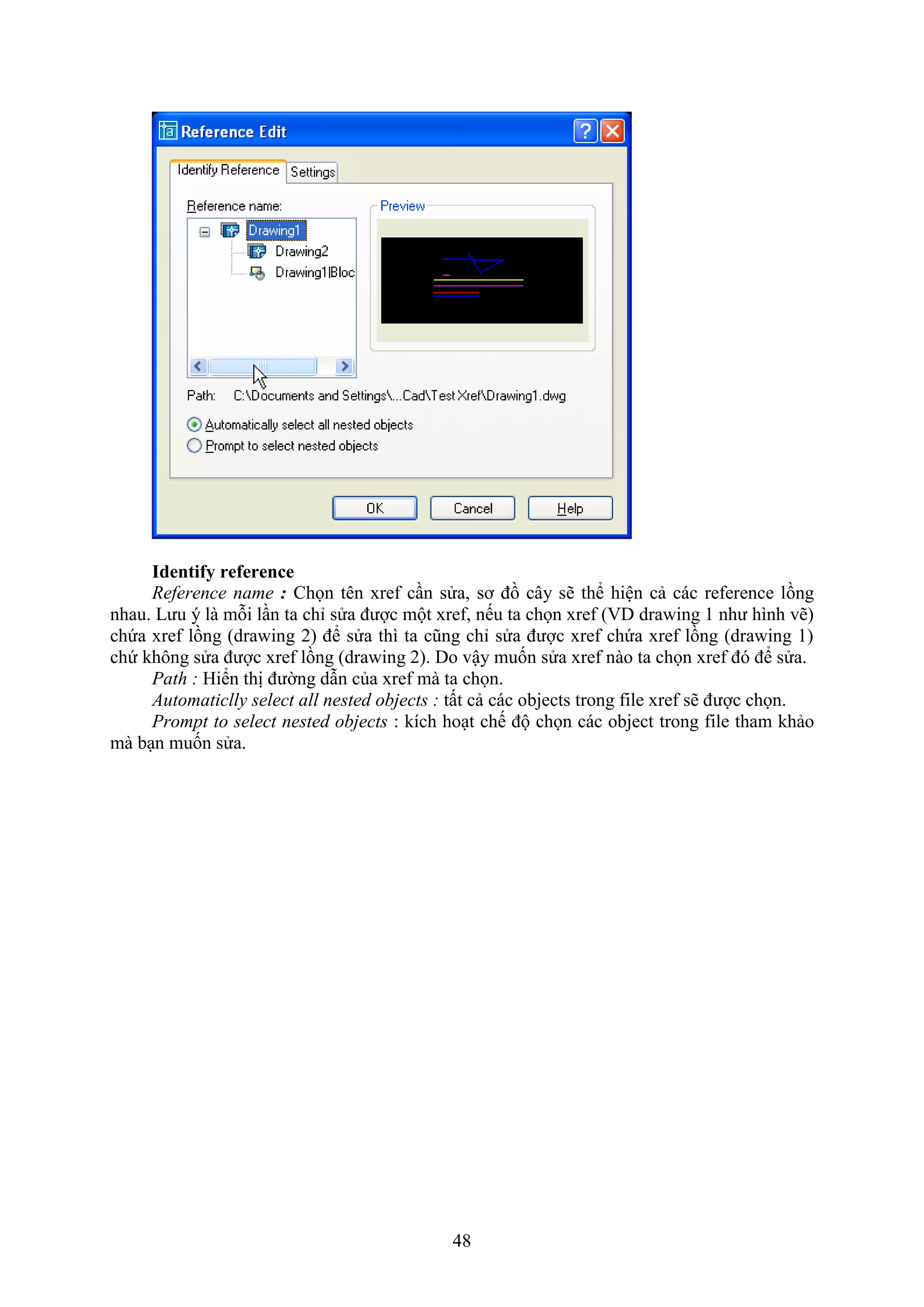 48
Identify reference
Reference name : Chọn tên re c n sửa, sơ đồ cây sẽ thể hiện cả các re erence lồng
nhau. Lưu ý là mỗi l n ta chỉ sửa được một re , nếu ta chọn re ( D dra ing 1 như hình vẽ)
chứa re lồng (dra ing 2) để sửa thì ta cũng chỉ sửa được re chứa re lồng (dra ing 1)
chứ không sửa được re lồng (dra ing 2). Do vậy muốn sửa re nào ta chọn re đó để sửa.
Path : Hiển thị đường d n của re mà ta chọn.
Automaticlly select all nested objects : tất cả các objects trong ile re sẽ được chọn.
Prompt to select nested objects : kích ho t chế độ chọn các object trong ile tham khảo
mà b n muốn sửa.
 