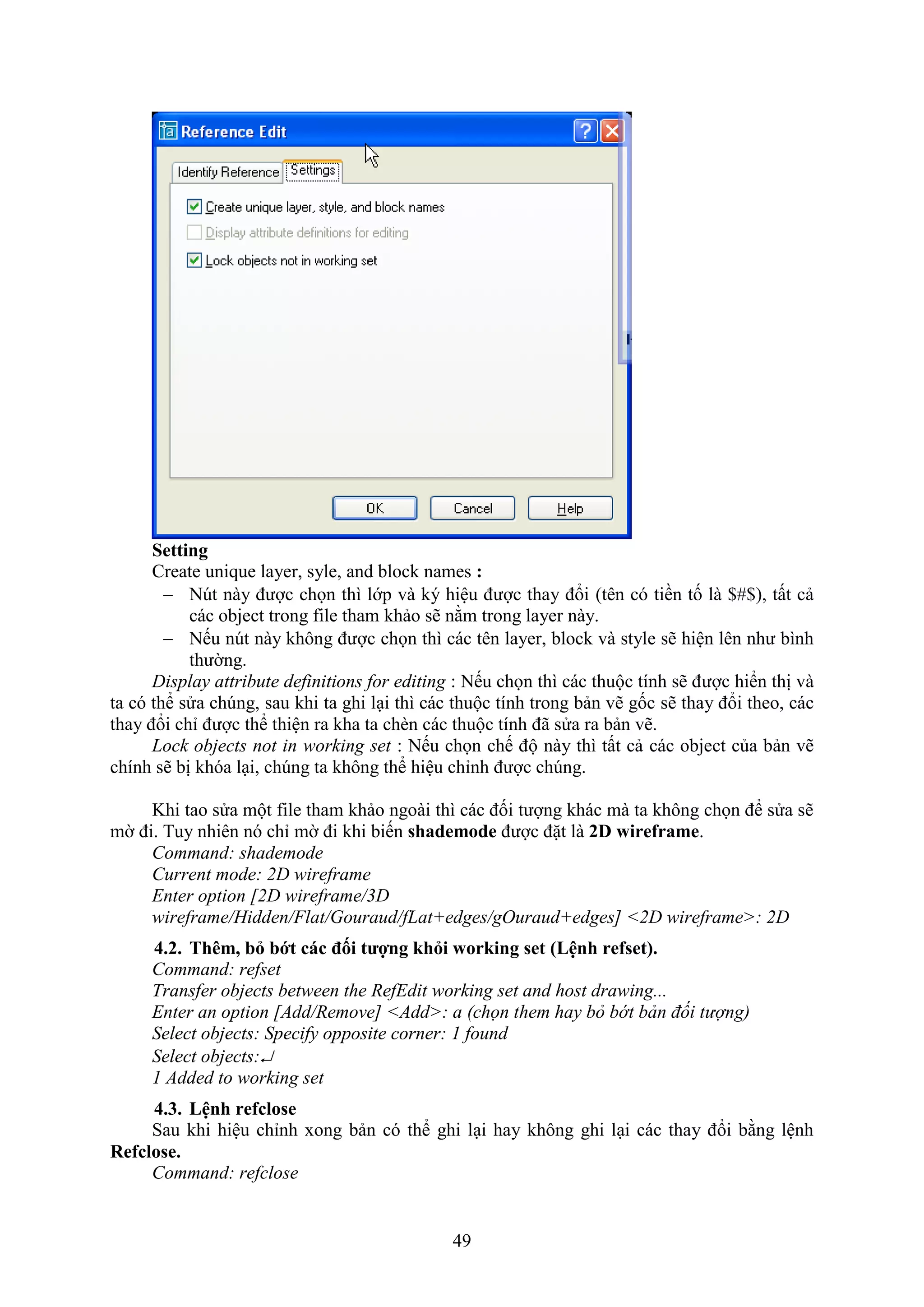 49
Setting
Create unique layer, syle, and block names :
 N t này được chọn thì lớp và ký hiệu được thay đổi (tên có tiền tố là $#$), tất cả
các object trong ile tham khảo sẽ nằm trong layer này.
 Nếu n t này không được chọn thì các tên layer, block và style sẽ hiện lên như bình
thường.
Display attribute definitions for editing : Nếu chọn thì các thuộc tính sẽ được hiển thị và
ta có thể sửa ch ng, sau khi ta ghi l i thì các thuộc tính trong bản vẽ gốc sẽ thay đổi theo, các
thay đổi chỉ được thể thiện ra kha ta ch n các thuộc tính đã sửa ra bản vẽ.
Lock objects not in working set : Nếu chọn chế độ này thì tất cả các object của bản vẽ
chính sẽ bị khóa l i, ch ng ta không thể hiệu chỉnh được ch ng.
Khi tao sửa một ile tham khảo ngoài thì các đối tượng khác mà ta không chọn để sửa sẽ
mờ đi. Tuy nhiên nó chỉ mờ đi khi biến shademode được đặt là 2D wireframe.
Command: shademode
Current mode: 2D wireframe
Enter option [2D wireframe/3D
wireframe/Hidden/Flat/Gouraud/fLat+edges/gOuraud+edges] <2D wireframe>: 2D
4.2. Th m b bớt các đối tượng h i wor ing set (Lệnh refset).
Command: refset
Transfer objects between the RefEdit working set and host drawing...
Enter an option [Add/Remove] <Add>: a (chọn them hay bỏ bớt bản đối tượng)
Select objects: Specify opposite corner: 1 found
Select objects:
1 Added to working set
4.3. Lệnh refclose
Sau khi hiệu chỉnh ong bản có thể ghi l i hay không ghi l i các thay đổi bằng lệnh
Refclose.
Command: refclose
 