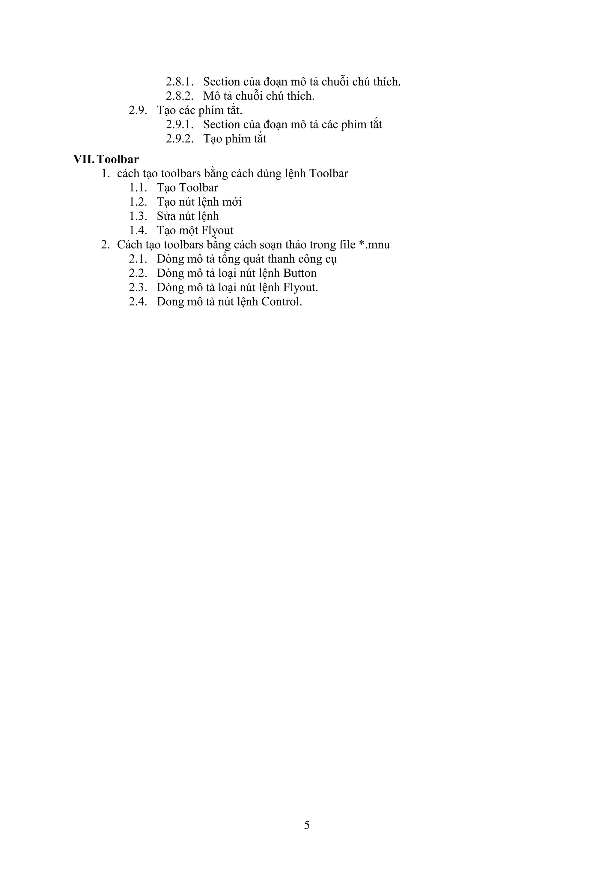 5
2.8.1. Section của đo n mô tả chuỗi ch thích.
2.8.2. Mô tả chuỗi ch thích.
2.9. T o các phím t t.
2.9.1. Section của đo n mô tả các phím t t
2.9.2. T o phím t t
VII.Toolbar
1. cách t o toolbars bằng cách dùng lệnh Toolbar
1.1. T o Toolbar
1.2. T o n t lệnh mới
1.3. Sửa n t lệnh
1.4. T o một lyout
2. Cách t o toolbars bằng cách so n thảo trong ile *.mnu
2.1. D ng mô tả tổng quát thanh công c
2.2. D ng mô tả lo i n t lệnh Button
2.3. D ng mô tả lo i n t lệnh lyout.
2.4. Dong mô tả n t lệnh Control.
 