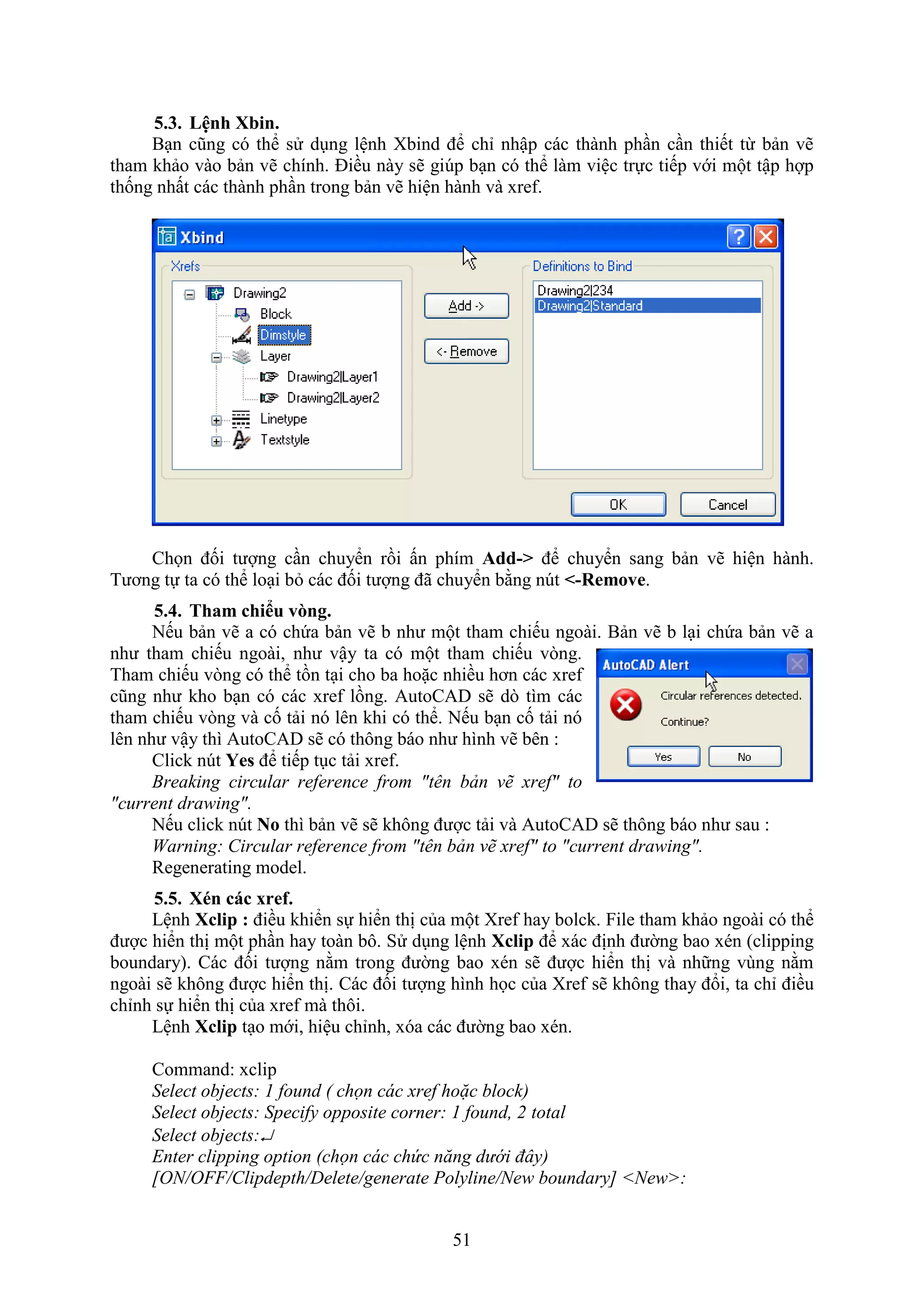 51
5.3. Lệnh bin.
B n cũng có thể sử d ng lệnh bind để chỉ nhập các thành ph n c n thiết từ bản vẽ
tham khảo vào bản vẽ chính. Điều này sẽ gi p b n có thể làm việc trực tiếp với một tập hợp
thống nhất các thành ph n trong bản vẽ hiện hành và re .
Chọn đối tượng c n chuyển rồi ấn phím Add-> để chuyển sang bản vẽ hiện hành.
Tương tự ta có thể lo i b các đối tượng đã chuyển bằng n t <-Remove.
5.4. Tham chi u v ng.
Nếu bản vẽ a có chứa bản vẽ b như một tham chiếu ngoài. Bản vẽ b l i chứa bản vẽ a
như tham chiếu ngoài, như vậy ta có một tham chiếu v ng.
Tham chiếu v ng có thể tồn t i cho ba hoặc nhiều hơn các re
cũng như kho b n có các re lồng. AutoCAD sẽ d tìm các
tham chiếu v ng và cố tải nó lên khi có thể. Nếu b n cố tải nó
lên như vậy thì AutoCAD sẽ có thông báo như hình vẽ bên :
Click nút Yes để tiếp t c tải re .
Breaking circular reference from "tên bản vẽ xref" to
"current drawing".
Nếu click n t No thì bản vẽ sẽ không được tải và AutoCAD sẽ thông báo như sau :
Warning: Circular reference from "tên bản vẽ xref" to "current drawing".
Regenerating model.
5.5. én các xref.
Lệnh Xclip : điều khiển sự hiển thị của một re hay bolck. File tham khảo ngoài có thể
được hiển thị một ph n hay toàn bô. Sử d ng lệnh Xclip để ác định đường bao én (clipping
boundary). Các đối tượng nằm trong đường bao én sẽ được hiển thị và những vùng nằm
ngoài sẽ không được hiển thị. Các đối tượng hình học của re sẽ không thay đổi, ta chỉ điều
chỉnh sự hiển thị của re mà thôi.
Lệnh Xclip t o mới, hiệu chỉnh, óa các đường bao én.
Command: xclip
Select objects: 1 found ( chọn các xref hoặc block)
Select objects: Specify opposite corner: 1 found, 2 total
Select objects:
Enter clipping option (chọn các chức năng dưới đây)
[ON/OFF/Clipdepth/Delete/generate Polyline/New boundary] <New>:
 
