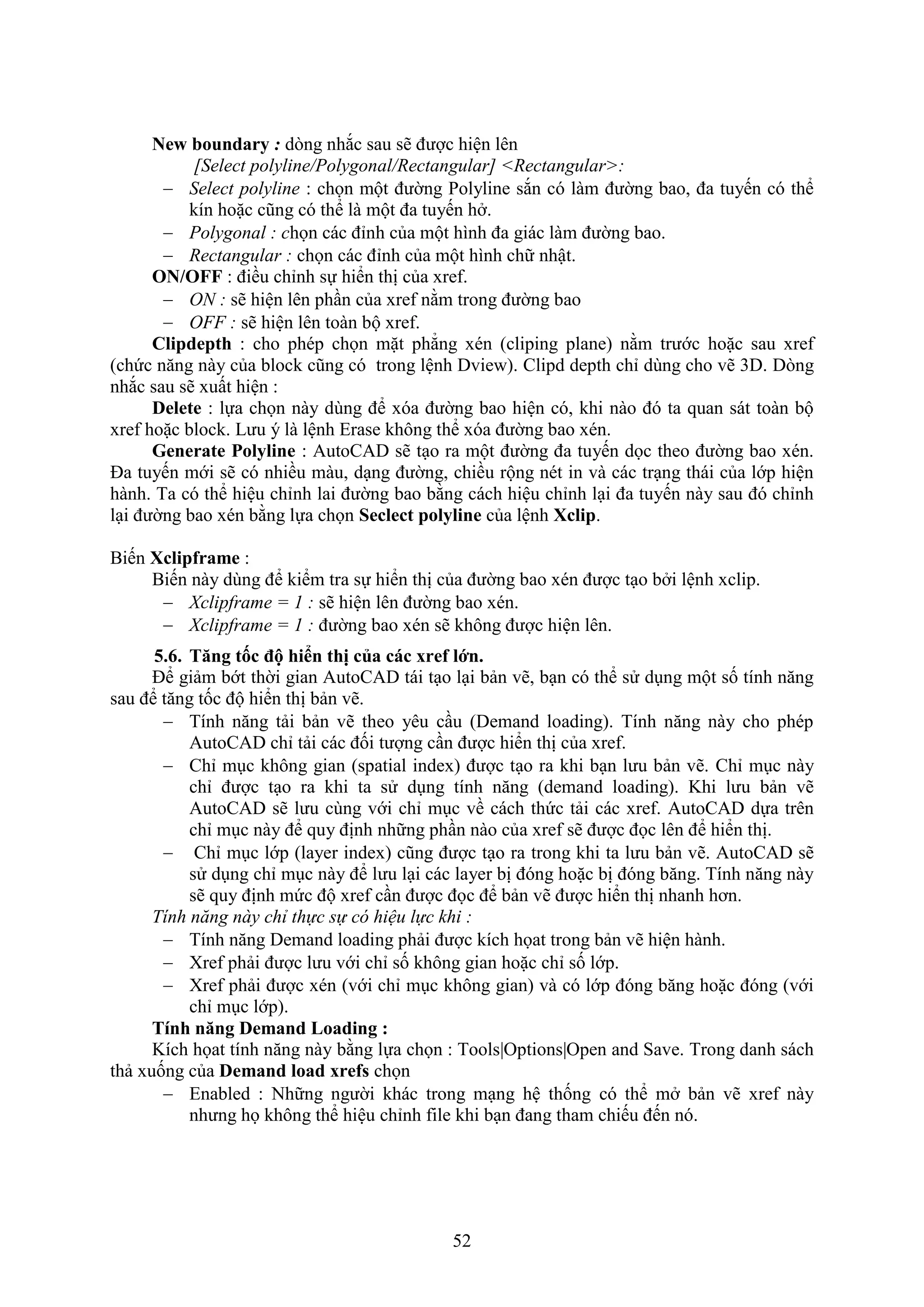 52
New boundary : d ng nh c sau sẽ được hiện lên
[Select polyline/Polygonal/Rectangular] <Rectangular>:
 Select polyline : chọn một đường Polyline s n có làm đường bao, đa tuyến có thể
kín hoặc cũng có thể là một đa tuyến h .
 Polygonal : chọn các đỉnh của một hình đa giác làm đường bao.
 Rectangular : chọn các đỉnh của một hình chữ nhật.
ON/OFF : điều chỉnh sự hiển thị của re .
 ON : sẽ hiện lên ph n của re nằm trong đường bao
 OFF : sẽ hiện lên toàn bộ re .
Clipdepth : cho phép chọn mặt phẳng én (cliping plane) nằm trước hoặc sau re
(chức n ng này của block cũng có trong lệnh Dvie ). Clipd depth chỉ dùng cho vẽ 3D. D ng
nh c sau sẽ uất hiện :
Delete : lựa chọn này dùng để óa đường bao hiện có, khi nào đó ta quan sát toàn bộ
re hoặc block. Lưu ý là lệnh Erase không thể óa đường bao én.
Generate Polyline : AutoCAD sẽ t o ra một đường đa tuyến dọc theo đường bao én.
Đa tuyến mới sẽ có nhiều màu, d ng đường, chiều rộng nét in và các tr ng thái của lớp hiện
hành. Ta có thể hiệu chỉnh lai đường bao bằng cách hiệu chỉnh l i đa tuyến này sau đó chỉnh
l i đường bao én bằng lựa chọn Seclect polyline của lệnh Xclip.
Biến Xclipframe :
Biến này dùng để kiểm tra sự hiển thị của đường bao én được t o b i lệnh xclip.
 Xclipframe = 1 : sẽ hiện lên đường bao én.
 Xclipframe = 1 : đường bao én sẽ không được hiện lên.
5.6. T ng tốc độ hi n thị của các xref lớn.
Để giảm bớt thời gian AutoCAD tái t o l i bản vẽ, b n có thể sử d ng một số tính n ng
sau để t ng tốc độ hiển thị bản vẽ.
 Tính n ng tải bản vẽ theo yêu c u (Demand loading). Tính n ng này cho phép
AutoCAD chỉ tải các đối tượng c n được hiển thị của re .
 Chỉ m c không gian (spatial inde ) được t o ra khi b n lưu bản vẽ. Chỉ m c này
chỉ được t o ra khi ta sử d ng tính n ng (demand loading). Khi lưu bản vẽ
AutoCAD sẽ lưu cùng với chỉ m c về cách thức tải các re . AutoCAD dựa trên
chỉ m c này để quy định những ph n nào của re sẽ được đọc lên để hiển thị.
 Chỉ m c lớp (layer inde ) cũng được t o ra trong khi ta lưu bản vẽ. AutoCAD sẽ
sử d ng chỉ m c này để lưu l i các layer bị đóng hoặc bị đóng b ng. Tính n ng này
sẽ quy định mức độ re c n được đọc để bản vẽ được hiển thị nhanh hơn.
Tính năng này chỉ thực sự có hiệu lực khi :
 Tính n ng Demand loading phải được kích họat trong bản vẽ hiện hành.
 re phải được lưu với chỉ số không gian hoặc chỉ số lớp.
 re phải được én (với chỉ m c không gian) và có lớp đóng b ng hoặc đóng (với
chỉ m c lớp).
Tính n ng Demand Loading :
Kích họat tính n ng này bằng lựa chọn : Tools|Options|Open and Save. Trong danh sách
thả uống của Demand load xrefs chọn
 Enabled : Những người khác trong m ng hệ thống có thể m bản vẽ re này
nhưng họ không thể hiệu chỉnh ile khi b n đang tham chiếu đến nó.
 