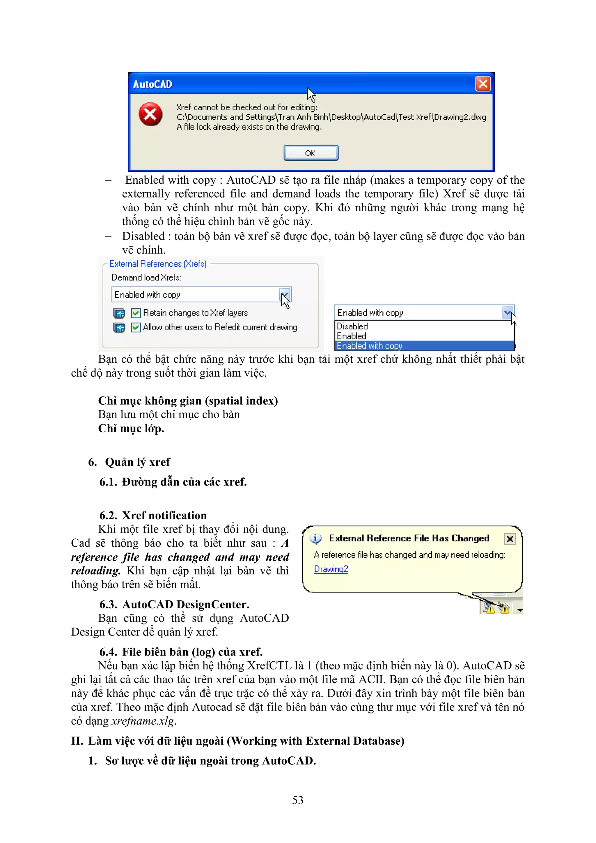 53
 Enabled with copy : AutoCAD sẽ t o ra ile nháp (makes a temporary copy of the
externally referenced file and demand loads the temporary file) re sẽ được tải
vào bản vẽ chính như một bản copy. Khi đó những người khác trong m ng hệ
thống có thể hiệu chỉnh bản vẽ gốc này.
 Disabled : toàn bộ bản vẽ re sẽ được đọc, toàn bộ layer cũng sẽ được đọc vào bản
vẽ chính.
B n có thể bật chức n ng này trước khi b n tải một re chứ không nhất thiết phải bật
chế độ này trong suốt thời gian làm việc.
Chỉ mục hông gian (spatial index)
B n lưu một chỉ m c cho bản
Chỉ mục lớp.
6. Quản l xref
6.1. ường dẫn của các xref.
6.2. Xref notification
Khi một ile re bị thay đổi nội dung.
Cad sẽ thông báo cho ta biết như sau : A
reference file has changed and may need
reloading. Khi b n cập nhật l i bản vẽ thì
thông báo trên sẽ biến mất.
6.3. AutoCAD DesignCenter.
B n cũng có thể sử d ng AutoCAD
Design Center để quản lý re .
6.4. File bi n bản (log) của xref.
Nếu b n ác lập biến hệ thống re CTL là 1 (theo mặc định biến này là 0). AutoCAD sẽ
ghi l i tất cả các thao tác trên re của b n vào một ile mã ACII. B n có thể đọc ile biên bản
này để khác ph c các vấn đề tr c trặc có thể ảy ra. Dưới đây in trình bày một ile biên bản
của re . Theo mặc định Autocad sẽ đặt ile biên bản vào cùng thư m c với ile re và tên nó
có d ng xrefname.xlg.
II. Làm việc với dữ liệu ngoài (Wor ing with External Database)
1. Sơ lược về dữ liệu ngoài trong AutoCAD.
 