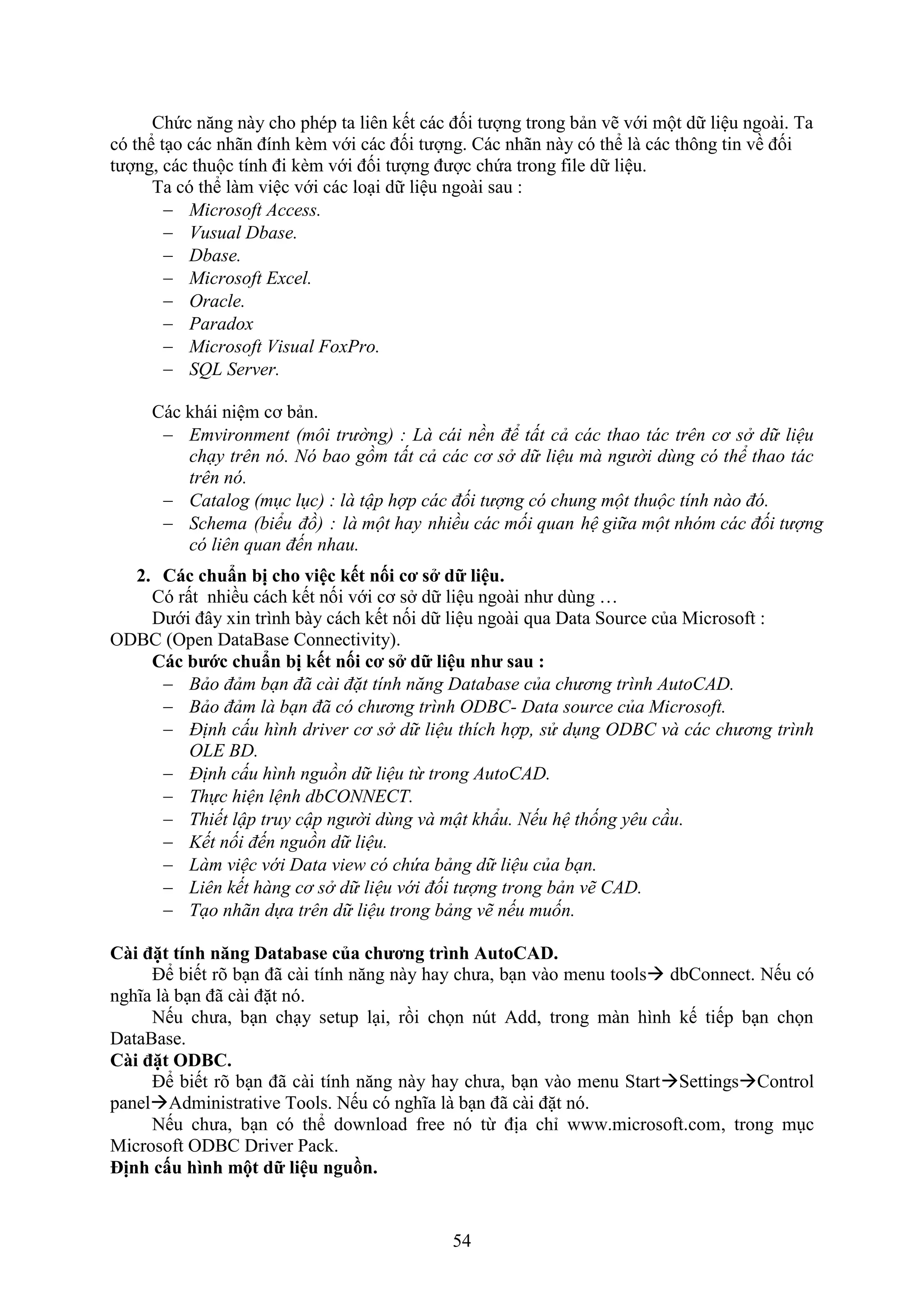 54
Chức n ng này cho phép ta liên kết các đối tượng trong bản vẽ với một dữ liệu ngoài. Ta
có thể t o các nhãn đính k m với các đối tượng. Các nhãn này có thể là các thông tin về đối
tượng, các thuộc tính đi k m với đối tượng được chứa trong ile dữ liệu.
Ta có thể làm việc với các lo i dữ liệu ngoài sau :
 Microsoft Access.
 Vusual Dbase.
 Dbase.
 Microsoft Excel.
 Oracle.
 Paradox
 Microsoft Visual FoxPro.
 SQL Server.
Các khái niệm cơ bản.
 Emvironment (môi trường) : Là cái nền để tất cả các thao tác trên cơ sở dữ liệu
chạy trên nó. Nó bao gồm tất cả các cơ sở dữ liệu mà người dùng có thể thao tác
trên nó.
 Catalog (mục lục) : là tập hợp các đối tượng có chung một thuộc tính nào đó.
 Schema (biểu đồ) : là một hay nhiều các mối quan hệ giữa một nhóm các đối tượng
có liên quan đến nhau.
2. Các chuẩn bị cho việc ết nối cơ s dữ liệu.
Có rất nhiều cách kết nối với cơ s dữ liệu ngoài như dùng …
Dưới đây in trình bày cách kết nối dữ liệu ngoài qua Data Source của Microso t :
ODBC (Open DataBase Connectivity).
Các bước chuẩn bị ết nối cơ s dữ liệu như sau :
 Bảo đảm bạn đã cài đặt tính năng Database của chương trình AutoCAD.
 Bảo đảm là bạn đã có chương trình ODBC- Data source của Microsoft.
 Định cấu hình driver cơ sở dữ liệu thích hợp, sử dụng ODBC và các chương trình
OLE BD.
 Định cấu hình nguồn dữ liệu từ trong AutoCAD.
 Thực hiện lệnh dbCONNECT.
 Thiết lập truy cập người dùng và mật kh u. Nếu hệ thống yêu cầu.
 Kết nối đến nguồn dữ liệu.
 Làm việc với Data view có chứa bảng dữ liệu của bạn.
 Liên kết hàng cơ sở dữ liệu với đối tượng trong bản vẽ CAD.
 Tạo nhãn dựa trên dữ liệu trong bảng vẽ nếu muốn.
Cài đặt tính n ng Database của chương trình AutoCAD.
Để biết rõ b n đã cài tính n ng này hay chưa, b n vào menu tools dbConnect. Nếu có
nghĩa là b n đã cài đặt nó.
Nếu chưa, b n ch y setup l i, rồi chọn n t Add, trong màn hình kế tiếp b n chọn
DataBase.
Cài đặt ODBC.
Để biết rõ b n đã cài tính n ng này hay chưa, b n vào menu StartSettingsControl
panelAdministrative Tools. Nếu có nghĩa là b n đã cài đặt nó.
Nếu chưa, b n có thể do nload ree nó từ địa chỉ .microso t.com, trong m c
Microsoft ODBC Driver Pack.
ịnh c u hình một dữ liệu ngu n.
 