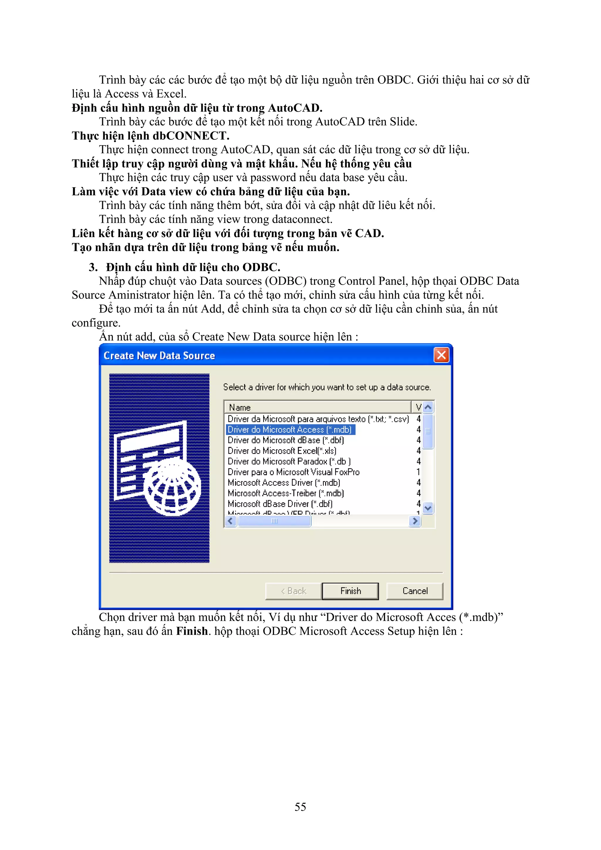 55
Trình bày các các bước để t o một bộ dữ liệu nguồn trên OBDC. Giới thiệu hai cơ s dữ
liệu là Access và E cel.
ịnh c u hình ngu n dữ liệu từ trong AutoCAD.
Trình bày các bước để t o một kết nối trong AutoCAD trên Slide.
Thực hiện lệnh dbCONNECT.
Thực hiện connect trong AutoCAD, quan sát các dữ liệu trong cơ s dữ liệu.
Thiết lập truy cập người dùng và mật hẩu. Nếu hệ thống y u cầu
Thực hiện các truy cập user và pass ord nếu data base yêu c u.
Làm việc với Data view có chứa bảng dữ liệu của bạn.
Trình bày các tính n ng thêm bớt, sửa đổi và cập nhật dữ liêu kết nối.
Trình bày các tính n ng vie trong dataconnect.
Li n ết hàng cơ s dữ liệu với đối tượng trong bản vẽ CAD.
Tạo nh n dựa tr n dữ liệu trong bảng vẽ nếu muốn.
3. ịnh c u hình dữ liệu cho ODBC.
Nhấp đ p chuột vào Data sources (ODBC) trong Control Panel, hộp thọai ODBC Data
Source Aministrator hiện lên. Ta có thể t o mới, chỉnh sửa cấu hình của từng kết nối.
Để t o mới ta ấn n t Add, để chỉnh sửa ta chọn cơ s dữ liệu c n chỉnh sủa, ấn n t
configure.
Ấn n t add, của sổ Create Ne Data source hiện lên :
Chọn driver mà b n muốn kết nối, í d như “Driver do Microso t Acces (*.mdb)”
chẳng h n, sau đó ấn Finish. hộp tho i ODBC Microso t Access Setup hiện lên :
 
