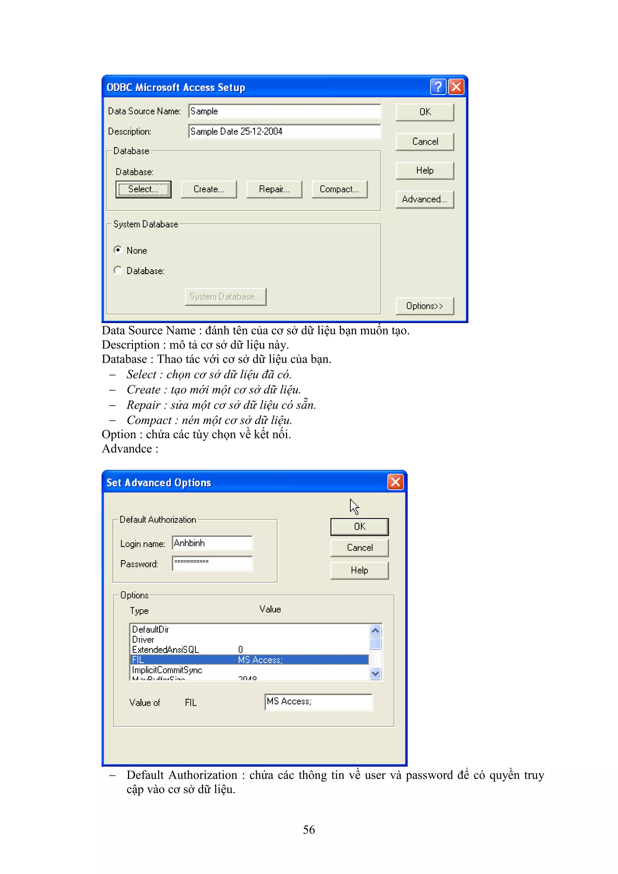 56
Data Source Name : đánh tên của cơ s dữ liệu b n muốn t o.
Description : mô tả cơ s dữ liệu này.
Database : Thao tác với cơ s dữ liệu của b n.
 Select : chọn cơ sở dữ liệu đã có.
 Create : tạo mới một cơ sở dữ liệu.
 Repair : sửa một cơ sở dữ liệu có sẵn.
 Compact : nén một cơ sở dữ liệu.
Option : chứa các tùy chọn về kết nối.
Advandce :
 De ault Authorization : chứa các thông tin về user và pass ord để có quyền truy
cập vào cơ s dữ liệu.
 