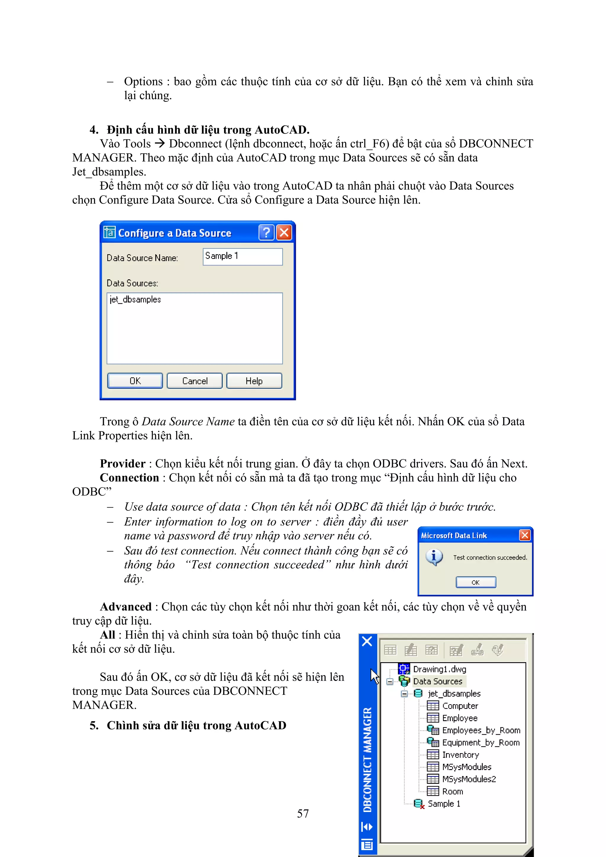 57
 Options : bao gồm các thuộc tính của cơ s dữ liệu. B n có thể em và chỉnh sửa
l i ch ng.
4. ịnh c u hình dữ liệu trong AutoCAD.
Vào Tools  Dbconnect (lệnh dbconnect, hoặc ấn ctrl_ 6) để bật của sổ DBCONNECT
MANAGER. Theo mặc định của AutoCAD trong m c Data Sources sẽ có sẵn data
Jet_dbsamples.
Để thêm một cơ s dữ liệu vào trong AutoCAD ta nhân phải chuột vào Data Sources
chọn Con igure Data Source. Cửa sổ Con igure a Data Source hiện lên.
Trong ô Data Source Name ta điền tên của cơ s dữ liệu kết nối. Nhấn OK của sổ Data
Link Properties hiện lên.
Provider : Chọn kiểu kết nối trung gian. Ở đây ta chọn ODBC drivers. Sau đó ấn Ne t.
Connection : Chọn kết nối có sẵn mà ta đã t o trong m c “Định cấu hình dữ liệu cho
ODBC”
 Use data source of data : Chọn tên kết nối ODBC đã thiết lập ở bước trước.
 Enter information to log on to server : điền đầy đủ user
name và password để truy nhập vào server nếu có.
 Sau đó test connection. Nếu connect thành công bạn sẽ có
thông báo “Test connection succeeded” như hình dưới
đây.
Advanced : Chọn các tùy chọn kết nối như thời goan kết nối, các tùy chọn về về quyền
truy cập dữ liệu.
All : Hiển thị và chỉnh sửa toàn bộ thuộc tính của
kết nối cơ s dữ liệu.
Sau đó ấn OK, cơ s dữ liệu đã kết nối sẽ hiện lên
trong m c Data Sources của DBCONNECT
MANAGER.
5. Chình s a dữ liệu trong AutoCAD
 