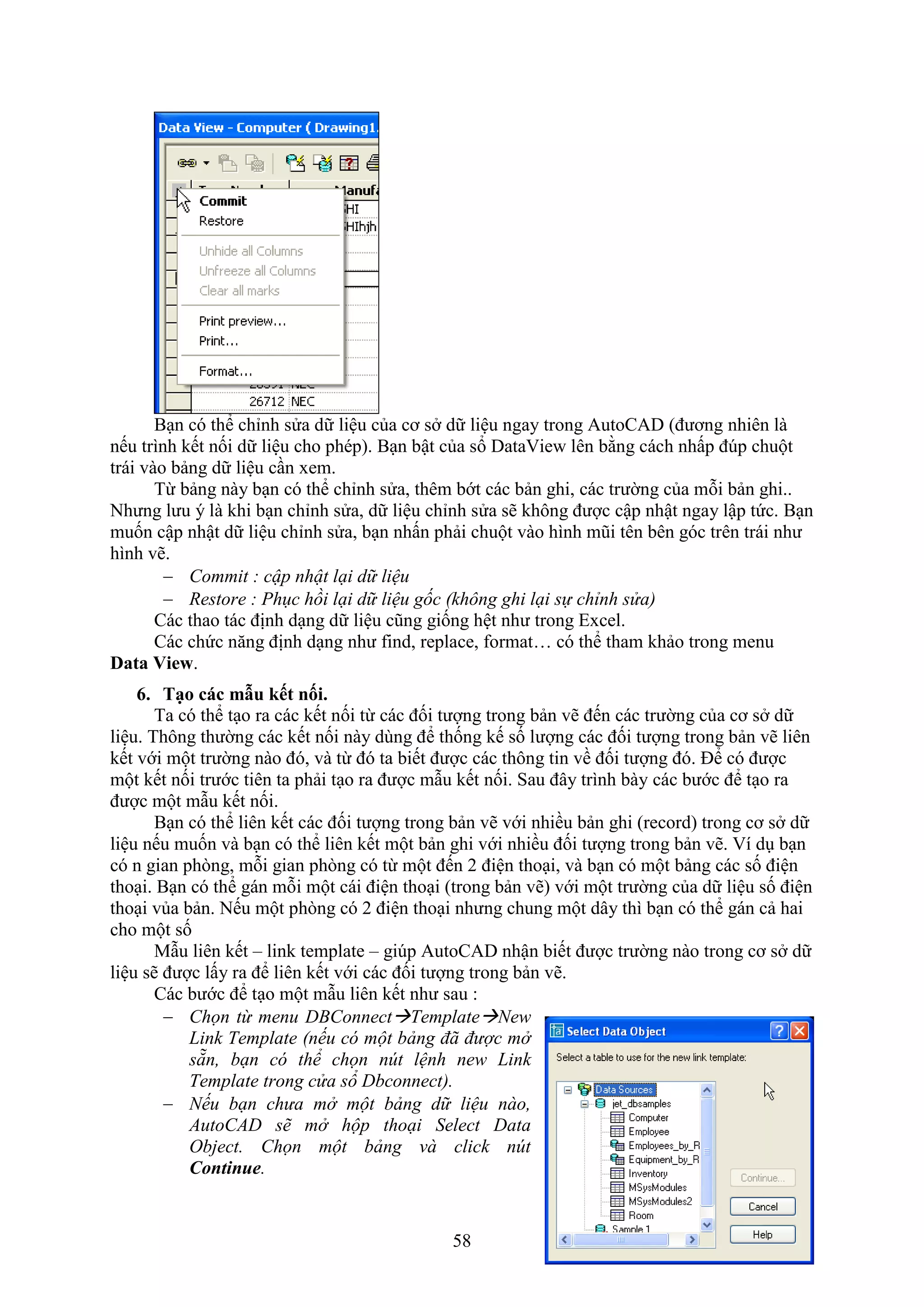 58
B n có thể chỉnh sửa dữ liệu của cơ s dữ liệu ngay trong AutoCAD (đương nhiên là
nếu trình kết nối dữ liệu cho phép). B n bật của sổ Data ie lên bằng cách nhấp đ p chuột
trái vào bảng dữ liệu c n em.
Từ bảng này b n có thể chỉnh sửa, thêm bớt các bản ghi, các trường của mỗi bản ghi..
Nhưng lưu ý là khi b n chỉnh sửa, dữ liệu chỉnh sửa sẽ không được cập nhật ngay lập tức. B n
muốn cập nhật dữ liệu chỉnh sửa, b n nhấn phải chuột vào hình mũi tên bên góc trên trái như
hình vẽ.
 Commit : cập nhật lại dữ liệu
 Restore : Phục hồi lại dữ liệu gốc (không ghi lại sự chỉnh sửa)
Các thao tác định d ng dữ liệu cũng giống hệt như trong E cel.
Các chức n ng định d ng như ind, replace, ormat… có thể tham khảo trong menu
Data View.
6. Tạo các mẫu ết nối.
Ta có thể t o ra các kết nối từ các đối tượng trong bản vẽ đến các trường của cơ s dữ
liệu. Thông thường các kết nối này dùng để thống kế số lượng các đối tượng trong bản vẽ liên
kết với một trường nào đó, và từ đó ta biết được các thông tin về đối tượng đó. Để có được
một kết nối trước tiên ta phải t o ra được m u kết nối. Sau đây trình bày các bước để t o ra
được một m u kết nối.
B n có thể liên kết các đối tượng trong bản vẽ với nhiều bản ghi (record) trong cơ s dữ
liệu nếu muốn và b n có thể liên kết một bản ghi với nhiều đối tượng trong bản vẽ. í d b n
có n gian ph ng, mỗi gian ph ng có từ một đến 2 điện tho i, và b n có một bảng các số điện
tho i. B n có thể gán mỗi một cái điện tho i (trong bản vẽ) với một trường của dữ liệu số điện
tho i vủa bản. Nếu một ph ng có 2 điện tho i nhưng chung một dây thì b n có thể gán cả hai
cho một số
M u liên kết – link template – gi p AutoCAD nhận biết được trường nào trong cơ s dữ
liệu sẽ được lấy ra để liên kết với các đối tượng trong bản vẽ.
Các bước để t o một m u liên kết như sau :
 Chọn từ menu DBConnectTemplateNew
Link Template (nếu có một bảng đã được mở
sẵn, bạn có thể chọn nút lệnh new Link
Template trong cửa sổ Dbconnect).
 Nếu bạn chưa mở một bảng dữ liệu nào,
AutoCAD sẽ mở hộp thoại Select Data
Object. Chọn một bảng và click nút
Continue.
 