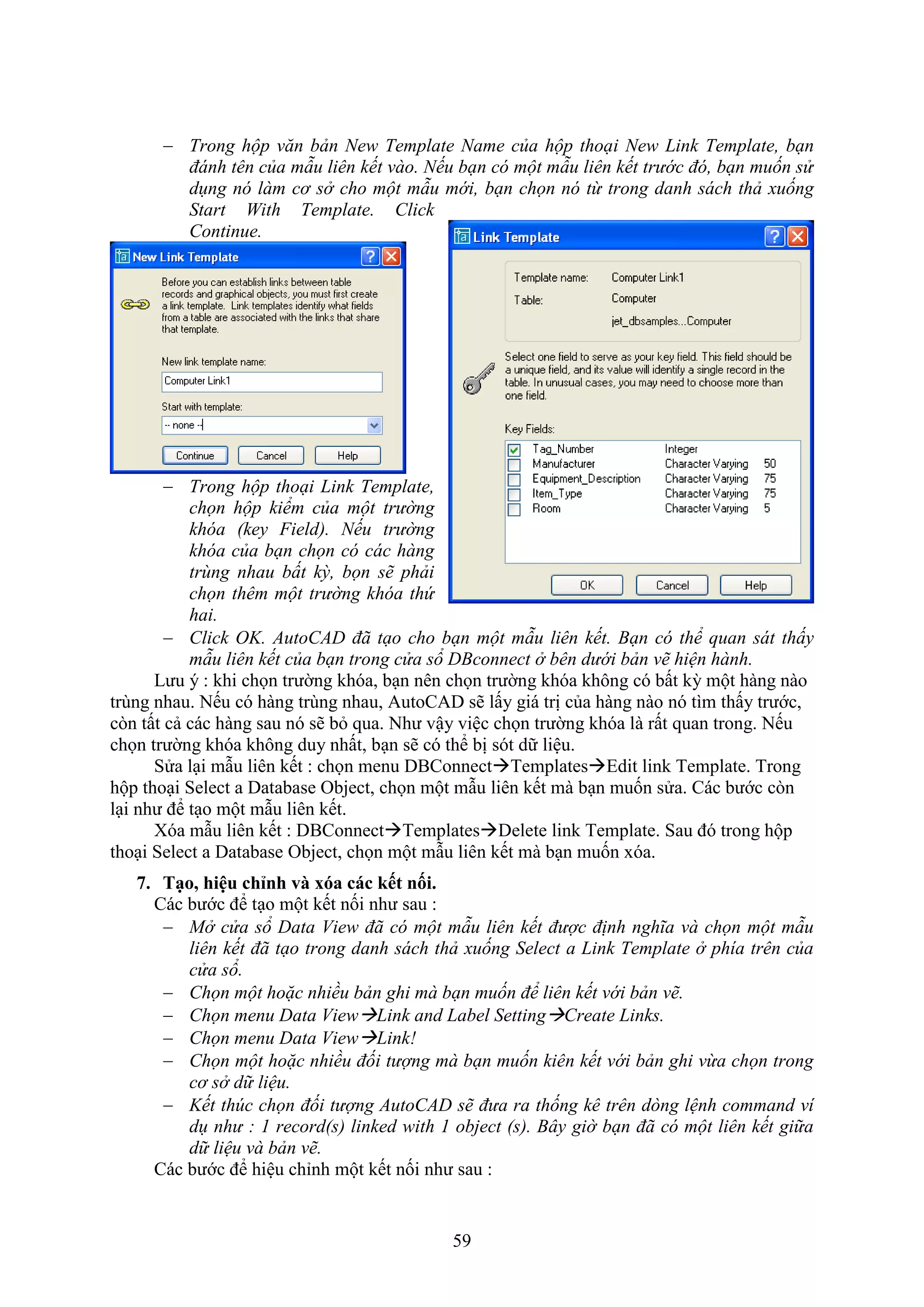 59
 Trong hộp văn bản New Template Name của hộp thoại New Link Template, bạn
đánh tên của mẫu liên kết vào. Nếu bạn có một mẫu liên kết trước đó, bạn muốn sử
dụng nó làm cơ sở cho một mẫu mới, bạn chọn nó từ trong danh sách thả xuống
Start With Template. Click
Continue.
 Trong hộp thoại Link Template,
chọn hộp kiểm của một trường
khóa (key Field). Nếu trường
khóa của bạn chọn có các hàng
trùng nhau bất kỳ, bọn sẽ phải
chọn thêm một trường khóa thứ
hai.
 Click OK. AutoCAD đã tạo cho bạn một mẫu liên kết. Bạn có thể quan sát thấy
mẫu liên kết của bạn trong cửa sổ DBconnect ở bên dưới bản vẽ hiện hành.
Lưu ý : khi chọn trường khóa, b n nên chọn trường khóa không có bất kỳ một hàng nào
trùng nhau. Nếu có hàng trùng nhau, AutoCAD sẽ lấy giá trị của hàng nào nó tìm thấy trước,
c n tất cả các hàng sau nó sẽ b qua. Như vậy việc chọn trường khóa là rất quan trong. Nếu
chọn trường khóa không duy nhất, b n sẽ có thể bị sót dữ liệu.
Sửa l i m u liên kết : chọn menu DBConnectTemplatesEdit link Template. Trong
hộp tho i Select a Database Object, chọn một m u liên kết mà b n muốn sửa. Các bước c n
l i như để t o một m u liên kết.
óa m u liên kết : DBConnectTemplatesDelete link Template. Sau đó trong hộp
tho i Select a Database Object, chọn một m u liên kết mà b n muốn óa.
7. Tạo hiệu chỉnh và xóa các ết nối.
Các bước để t o một kết nối như sau :
 Mở cửa sổ Data View đã có một mẫu liên kết được định nghĩa và chọn một mẫu
liên kết đã tạo trong danh sách thả xuống Select a Link Template ở phía trên của
cửa sổ.
 Chọn một hoặc nhiều bản ghi mà bạn muốn để liên kết với bản vẽ.
 Chọn menu Data ViewLink and Label SettingCreate Links.
 Chọn menu Data ViewLink!
 Chọn một hoặc nhiều đối tượng mà bạn muốn kiên kết với bản ghi vừa chọn trong
cơ sở dữ liệu.
 Kết thúc chọn đối tượng AutoCAD sẽ đưa ra thống kê trên dòng lệnh command ví
dụ như : 1 record(s) linked with 1 object (s). Bây giờ bạn đã có một liên kết giữa
dữ liệu và bản vẽ.
Các bước để hiệu chỉnh một kết nối như sau :
 
