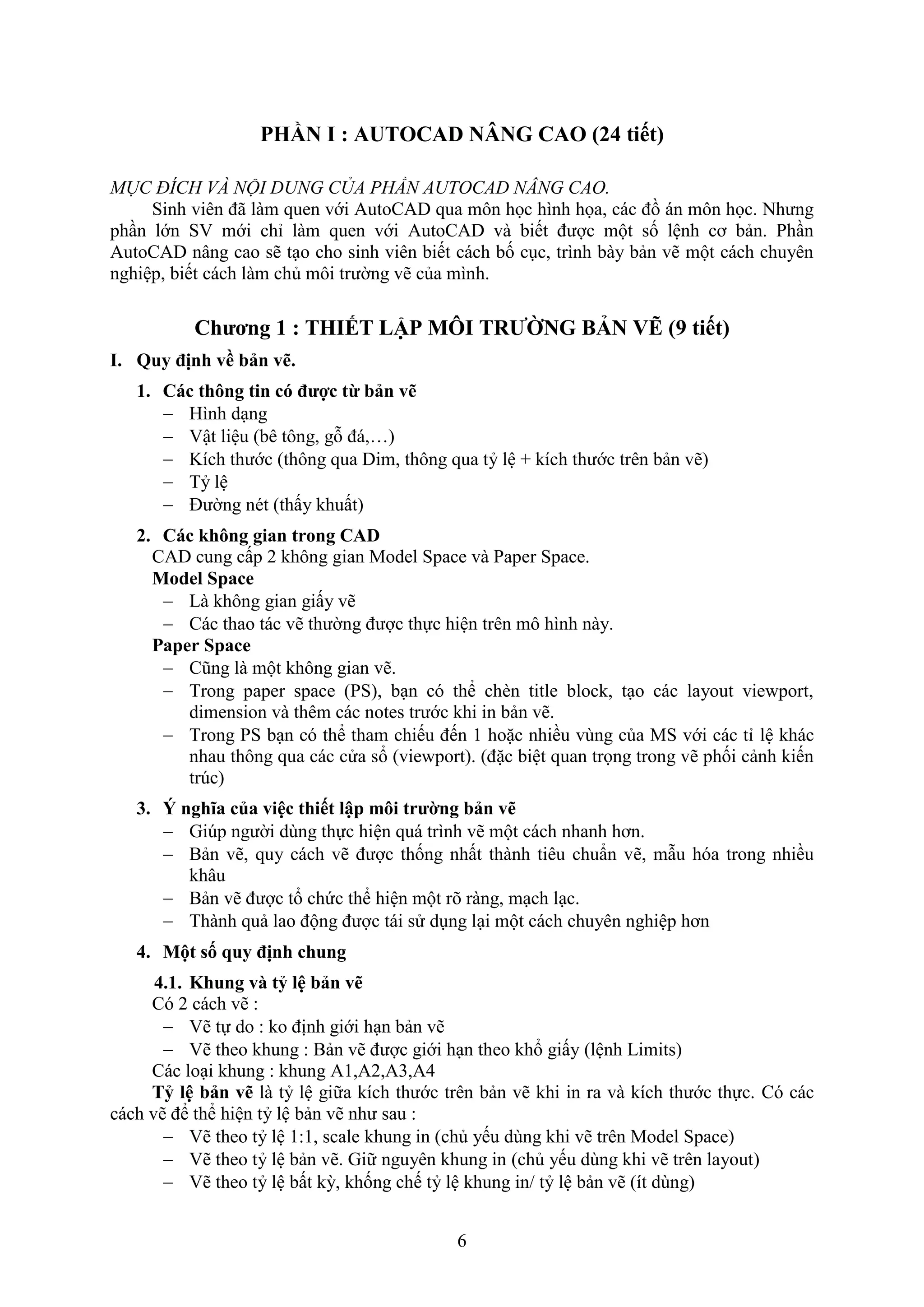 6
PHẦN I : AUTOCAD NÂNG CAO (24 tiết)
MỤC ĐÍCH VÀ NỘI DUNG CỦA PHẦN AUTOCAD NÂNG CAO.
Sinh viên đã làm quen với AutoCAD qua môn học hình họa, các đồ án môn học. Nhưng
ph n lớn S mới chỉ làm quen với AutoCAD và biết được một số lệnh cơ bản. Ph n
AutoCAD nâng cao sẽ t o cho sinh viên biết cách bố c c, trình bày bản vẽ một cách chuyên
nghiệp, biết cách làm chủ môi trường vẽ của mình.
Chương 1 : THIẾT LẬP MÔI TRƯỜNG BẢN VẼ (9 tiết)
I. Quy định về bản vẽ.
1. Các thông tin có được từ bản vẽ
 Hình d ng
 ật liệu (bê tông, gỗ đá,…)
 Kích thước (thông qua Dim, thông qua tỷ lệ + kích thước trên bản vẽ)
 Tỷ lệ
 Đường nét (thấy khuất)
2. Các không gian trong CAD
CAD cung cấp 2 không gian Model Space và Paper Space.
Model Space
 Là không gian giấy vẽ
 Các thao tác vẽ thường được thực hiện trên mô hình này.
Paper Space
 Cũng là một không gian vẽ.
 Trong paper space (PS), b n có thể ch n title block, t o các layout vie port,
dimension và thêm các notes trước khi in bản vẽ.
 Trong PS b n có thể tham chiếu đến 1 hoặc nhiều vùng của MS với các tỉ lệ khác
nhau thông qua các cửa sổ (vie port). (đặc biệt quan trọng trong vẽ phối cảnh kiến
trúc)
3. ‎Ý nghĩa của việc thiết lập môi trường bản vẽ
 Gi p người dùng thực hiện quá trình vẽ một cách nhanh hơn.
 Bản vẽ, quy cách vẽ được thống nhất thành tiêu chuẩn vẽ, m u hóa trong nhiều
khâu
 Bản vẽ được tổ chức thể hiện một rõ ràng, m ch l c.
 Thành quả lao động được tái sử d ng l i một cách chuyên nghiệp hơn
4. Một số quy định chung
4.1. Khung và tỷ lệ bản vẽ
Có 2 cách vẽ :
 ẽ tự do : ko định giới h n bản vẽ
 ẽ theo khung : Bản vẽ được giới h n theo khổ giấy (lệnh Limits)
Các lo i khung : khung A1,A2,A3,A4
Tỷ lệ bản vẽ là tỷ lệ giữa kích thước trên bản vẽ khi in ra và kích thước thực. Có các
cách vẽ để thể hiện tỷ lệ bản vẽ như sau :
 ẽ theo tỷ lệ 1:1, scale khung in (chủ yếu dùng khi vẽ trên Model Space)
 ẽ theo tỷ lệ bản vẽ. Giữ nguyên khung in (chủ yếu dùng khi vẽ trên layout)
 ẽ theo tỷ lệ bất kỳ, khống chế tỷ lệ khung in/ tỷ lệ bản vẽ (ít dùng)
 