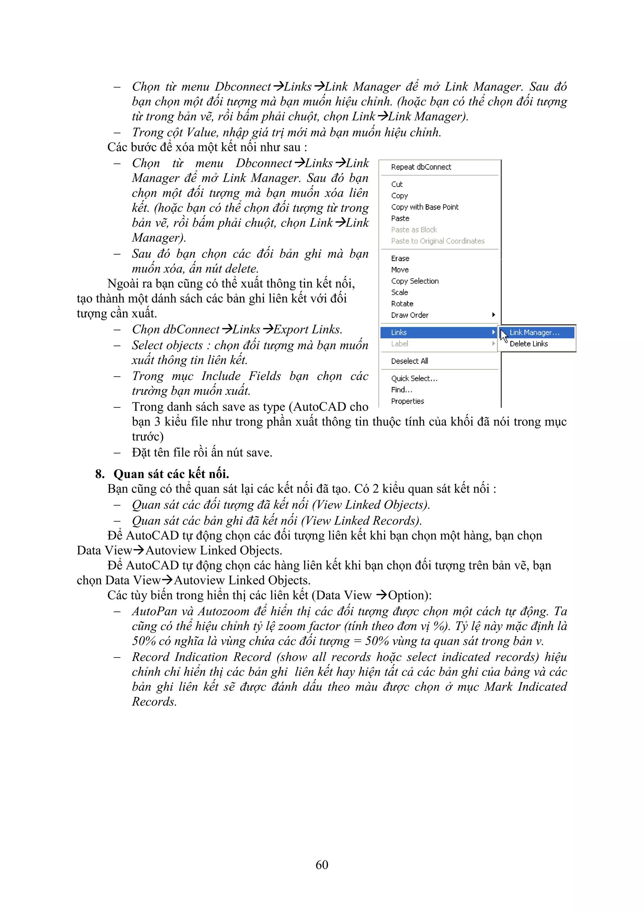 60
 Chọn từ menu DbconnectLinksLink Manager để mở Link Manager. Sau đó
bạn chọn một đối tượng mà bạn muốn hiệu chỉnh. (hoặc bạn có thể chọn đối tượng
từ trong bản vẽ, rồi bấm phải chuột, chọn LinkLink Manager).
 Trong cột Value, nhập giá trị mới mà bạn muốn hiệu chỉnh.
Các bước để óa một kết nối như sau :
 Chọn từ menu DbconnectLinksLink
Manager để mở Link Manager. Sau đó bạn
chọn một đối tượng mà bạn muốn xóa liên
kết. (hoặc bạn có thể chọn đối tượng từ trong
bản vẽ, rồi bấm phải chuột, chọn LinkLink
Manager).
 Sau đó bạn chọn các đối bản ghi mà bạn
muốn xóa, ấn nút delete.
Ngoài ra b n cũng có thể uất thông tin kết nối,
t o thành một dánh sách các bản ghi liên kết với đối
tượng c n uất.
 Chọn dbConnectLinksExport Links.
 Select objects : chọn đối tượng mà bạn muốn
xuất thông tin liên kết.
 Trong mục Include Fields bạn chọn các
trường bạn muốn xuất.
 Trong danh sách save as type (AutoCAD cho
b n 3 kiểu ile như trong ph n uất thông tin thuộc tính của khối đã nói trong m c
trước)
 Đặt tên ile rồi ấn n t save.
8. Quan sát các ết nối.
B n cũng có thể quan sát l i các kết nối đã t o. Có 2 kiểu quan sát kết nối :
 Quan sát các đối tượng đã kết nối (View Linked Objects).
 Quan sát các bản ghi đã kết nối (View Linked Records).
Để AutoCAD tự động chọn các đối tượng liên kết khi b n chọn một hàng, b n chọn
Data ViewAutoview Linked Objects.
Để AutoCAD tự động chọn các hàng liên kết khi b n chọn đối tượng trên bản vẽ, b n
chọn Data ie Autoview Linked Objects.
Các tùy biến trong hiển thị các liên kết (Data ie Option):
 AutoPan và Autozoom để hiển thị các đối tượng được chọn một cách tự động. Ta
cũng có thể hiệu chỉnh tỷ lệ zoom factor (tính theo đơn vị %). Tỷ lệ này mặc định là
50% có nghĩa là vùng chứa các đối tượng = 50% vùng ta quan sát trong bản v.
 Record Indication Record (show all records hoặc select indicated records) hiệu
chỉnh chỉ hiển thị các bản ghi liên kết hay hiện tất cả các bản ghi của bảng và các
bản ghi liên kết sẽ được đánh dấu theo màu được chọn ở mục Mark Indicated
Records.
 