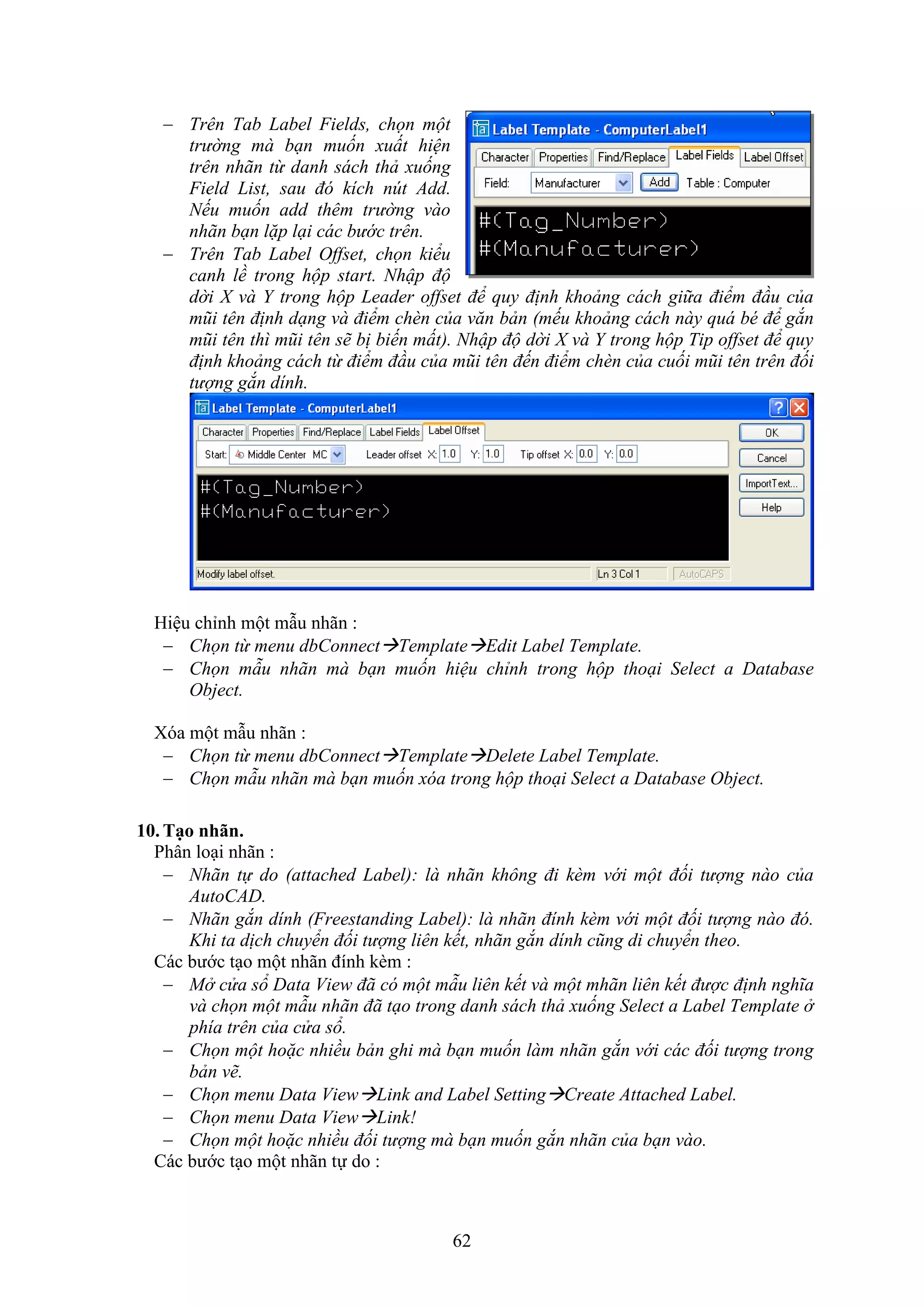 62
 Trên Tab Label Fields, chọn một
trường mà bạn muốn xuất hiện
trên nhãn từ danh sách thả xuống
Field List, sau đó kích nút Add.
Nếu muốn add thêm trường vào
nhãn bạn lặp lại các bước trên.
 Trên Tab Label Offset, chọn kiểu
canh lề trong hộp start. Nhập độ
dời X và Y trong hộp Leader offset để quy định khoảng cách giữa điểm đầu của
mũi tên định dạng và điểm chèn của văn bản (mếu khoảng cách này quá bé để gắn
mũi tên thì mũi tên sẽ bị biến mất). Nhập độ dời X và Y trong hộp Tip offset để quy
định khoảng cách từ điểm đầu của mũi tên đến điểm chèn của cuối mũi tên trên đối
tượng gắn dính.
Hiệu chỉnh một m u nhãn :
 Chọn từ menu dbConnectTemplateEdit Label Template.
 Chọn mẫu nhãn mà bạn muốn hiệu chỉnh trong hộp thoại Select a Database
Object.
óa một m u nhãn :
 Chọn từ menu dbConnectTemplateDelete Label Template.
 Chọn mẫu nhãn mà bạn muốn xóa trong hộp thoại Select a Database Object.
10. Tạo nh n.
Phân lo i nhãn :
 Nhãn tự do (attached Label): là nhãn không đi kèm với một đối tượng nào của
AutoCAD.
 Nhãn gắn dính (Freestanding Label): là nhãn đính kèm với một đối tượng nào đó.
Khi ta dịch chuyển đối tượng liên kết, nhãn gắn dính cũng di chuyển theo.
Các bước t o một nhãn đính k m :
 Mở cửa sổ Data View đã có một mẫu liên kết và một mhãn liên kết được định nghĩa
và chọn một mẫu nhãn đã tạo trong danh sách thả xuống Select a Label Template ở
phía trên của cửa sổ.
 Chọn một hoặc nhiều bản ghi mà bạn muốn làm nhãn gắn với các đối tượng trong
bản vẽ.
 Chọn menu Data ViewLink and Label SettingCreate Attached Label.
 Chọn menu Data ViewLink!
 Chọn một hoặc nhiều đối tượng mà bạn muốn gắn nhãn của bạn vào.
Các bước t o một nhãn tự do :
 